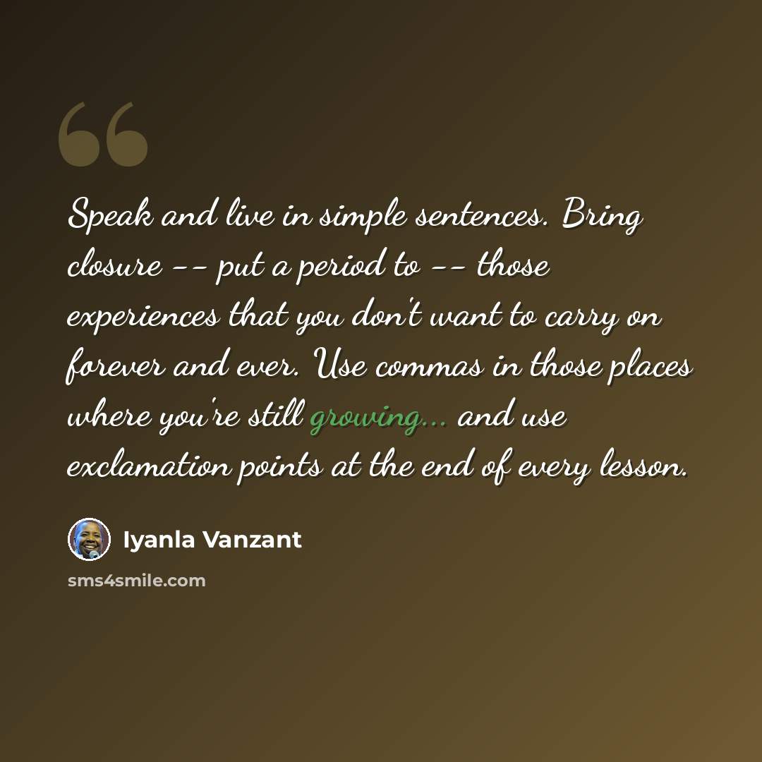 “Speak and live in simple sentences. Bring closure -- put a period to -- those experiences that you don't want to carry on forever and ever. Use commas in those places where you're still growing... and use exclamation points at the end of every lesson.” quote by Iyanla Vanzant