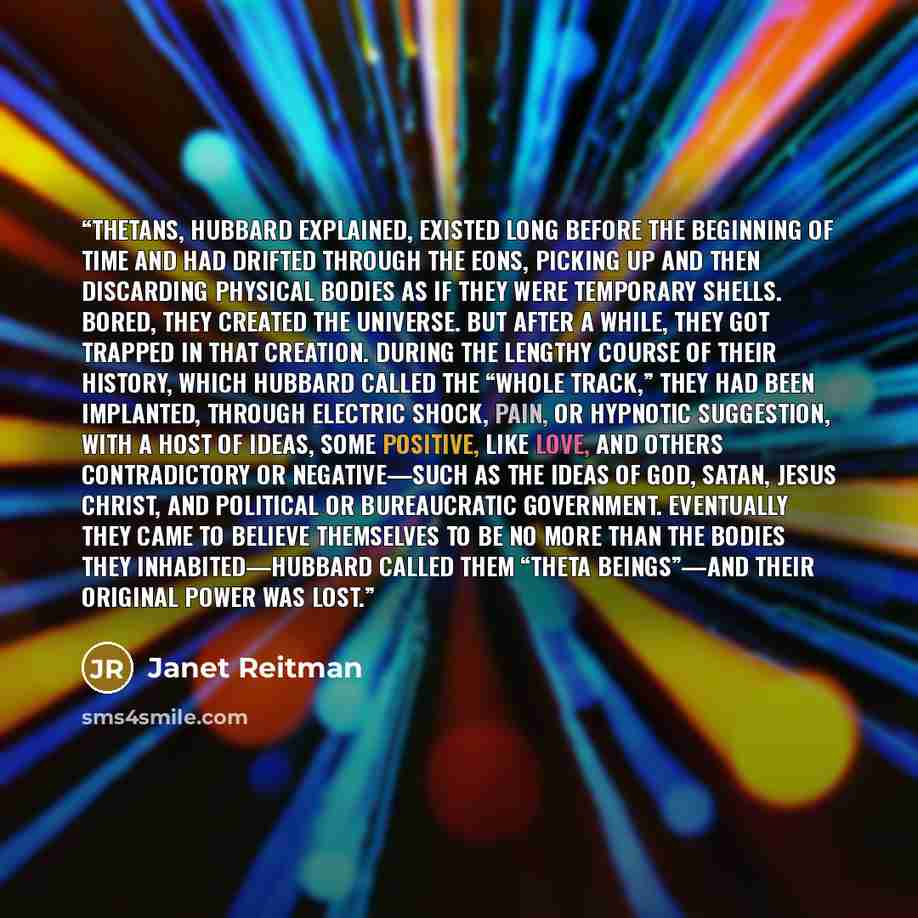 “Thetans, Hubbard explained, existed long before the beginning of time and had drifted through the eons, picking up and then discarding physical bodies as if they were temporary shells. Bored, they created the universe. But after a while, they got trapped in that creation. During the lengthy course…” quote by Janet Reitman