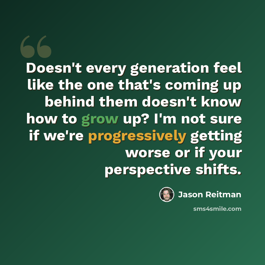 “Doesn't every generation feel like the one that's coming up behind them doesn't know how to grow up? I'm not sure if we're progressively getting worse or if your perspective shifts.” quote by Jason Reitman