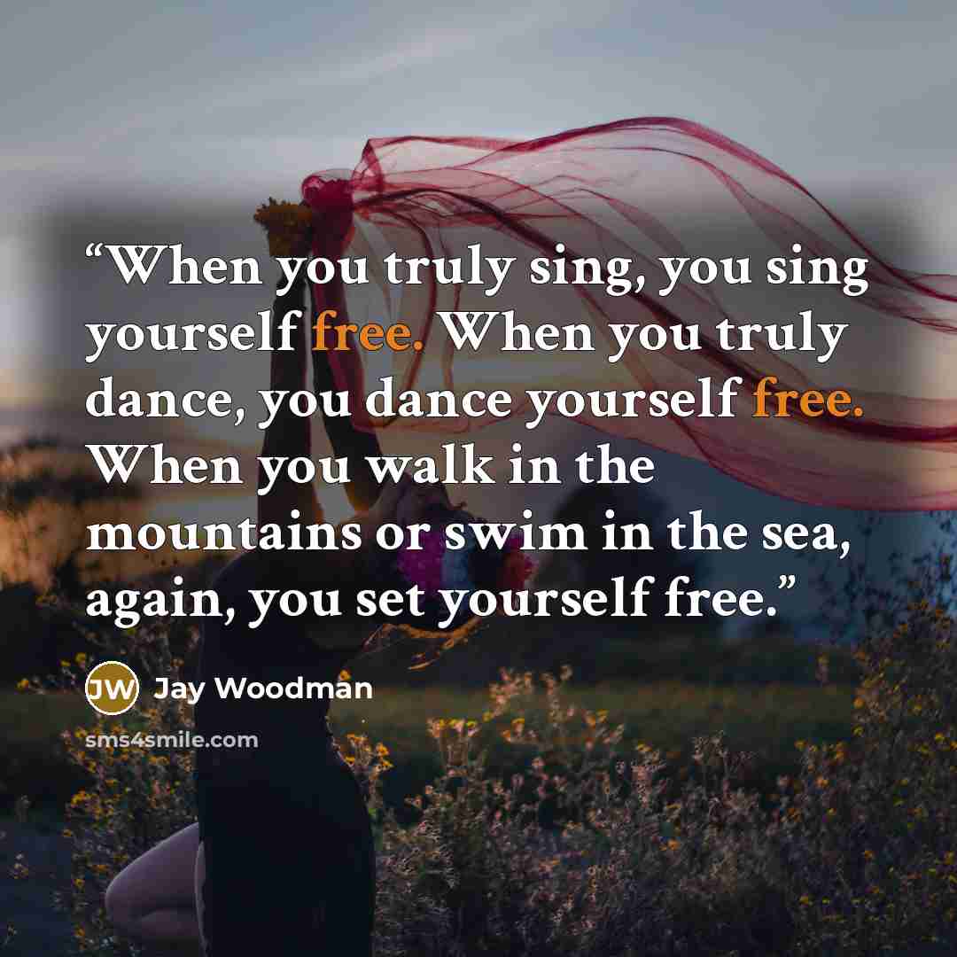 “When you truly sing, you sing yourself free. When you truly dance, you dance yourself free. When you walk in the mountains or swim in the sea, again, you set yourself free.” quote by Jay Woodman
