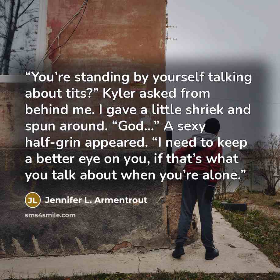 “You’re standing by yourself talking about tits?” Kyler asked from behind me. I gave a little shriek and spun around. “God…” A sexy half-grin appeared. “I need to keep a better eye on you, if that’s what you talk about when you’re alone.” quote by Jennifer L. Armentrout