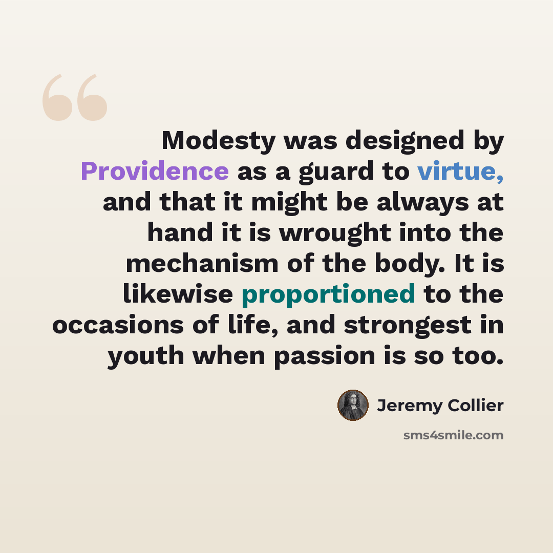 “Modesty was designed by Providence as a guard to virtue, and that it might be always at hand it is wrought into the mechanism of the body. It is likewise proportioned to the occasions of life, and strongest in youth when passion is so too.” quote by Jeremy Collier
