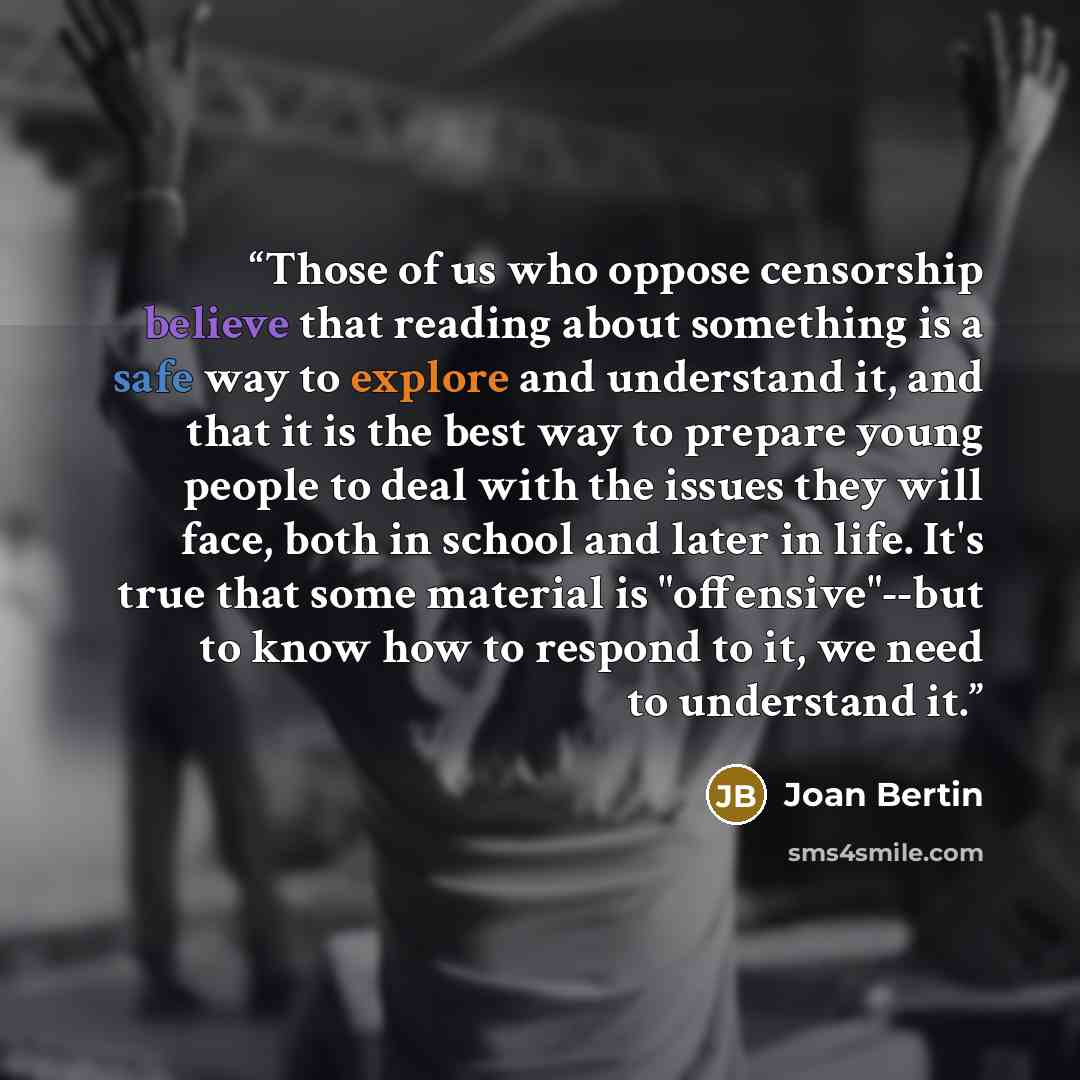 “Those of us who oppose censorship believe that reading about something is a safe way to explore and understand it, and that it is the best way to prepare young people to deal with the issues they will face, both in school and later in life. It's true that some material is "offensive"--but to know…” quote by Joan Bertin