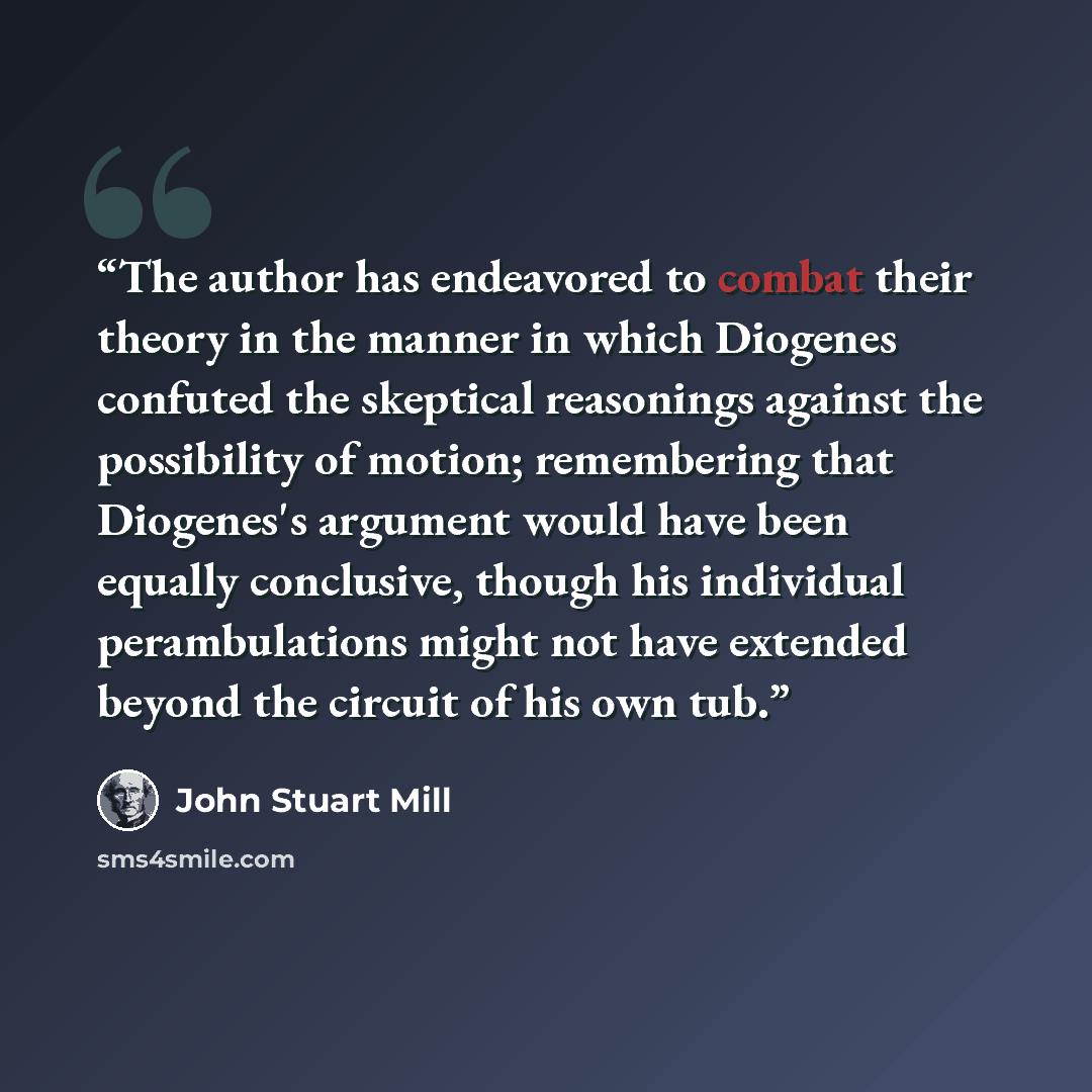 “The author has endeavored to combat their theory in the manner in which Diogenes confuted the skeptical reasonings against the possibility of motion; remembering that Diogenes's argument would have been equally conclusive, though his individual perambulations might not have extended beyond the…” quote by John Stuart Mill