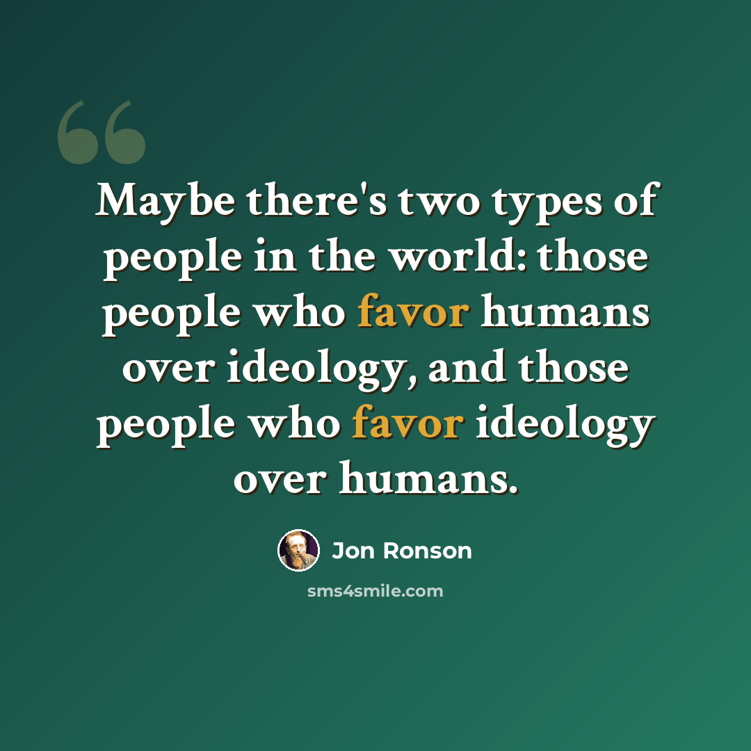 “Maybe there's two types of people in the world: those people who favor humans over ideology, and those people who favor ideology over humans.” quote by Jon Ronson