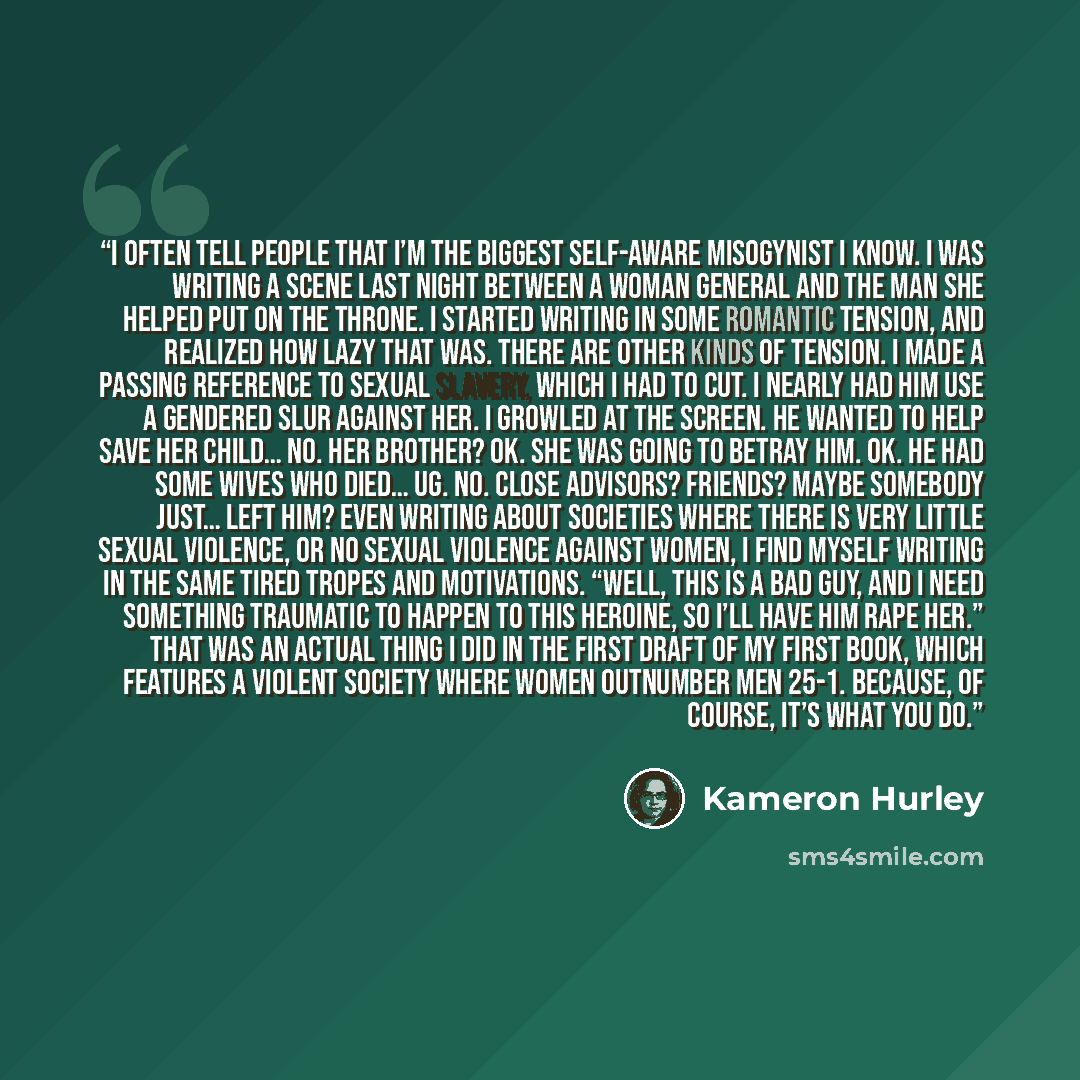 “I often tell people that I’m the biggest self-aware misogynist I know. I was writing a scene last night between a woman general and the man she helped put on the throne. I started writing in some romantic tension, and realized how lazy that was. There are other kinds of tension. I made a passing…” quote by Kameron Hurley