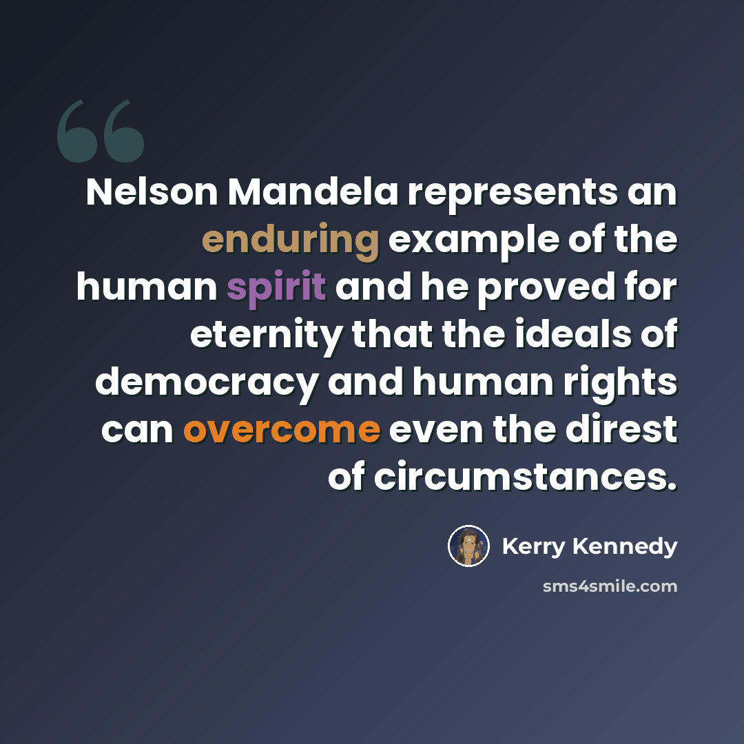 “Nelson Mandela represents an enduring example of the human spirit and he proved for eternity that the ideals of democracy and human rights can overcome even the direst of circumstances.” quote by Kerry Kennedy