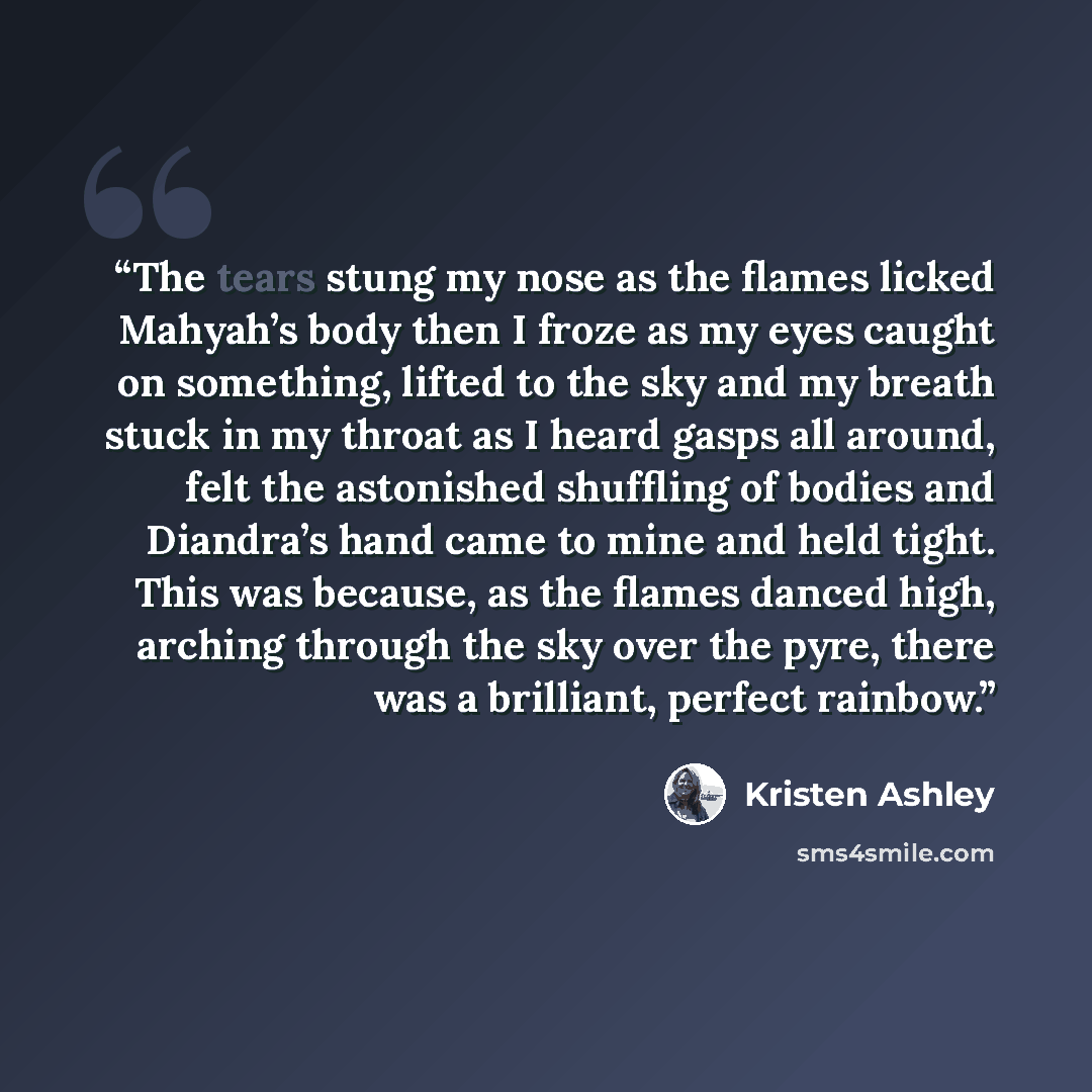 “The tears stung my nose as the flames licked Mahyah’s body then I froze as my eyes caught on something, lifted to the sky and my breath stuck in my throat as I heard gasps all around, felt the astonished shuffling of bodies and Diandra’s hand came to mine and held tight. This was because, as the…” quote by Kristen Ashley