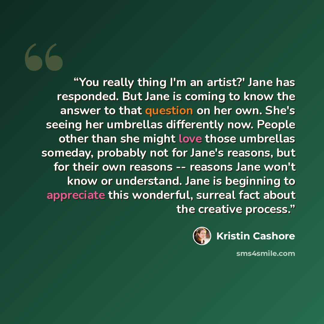 “You really thing I'm an artist?' Jane has responded. But Jane is coming to know the answer to that question on her own. She's seeing her umbrellas differently now. People other than she might love those umbrellas someday, probably not for Jane's reasons, but for their own reasons -- reasons Jane…” quote by Kristin Cashore