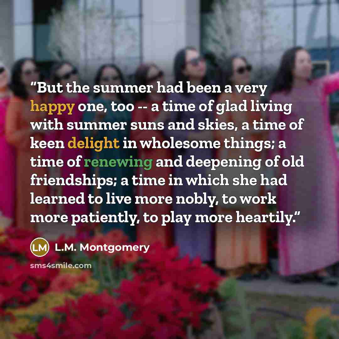 “But the summer had been a very happy one, too -- a time of glad living with summer suns and skies, a time of keen delight in wholesome things; a time of renewing and deepening of old friendships; a time in which she had learned to live more nobly, to work more patiently, to play more heartily.” quote by L.M. Montgomery