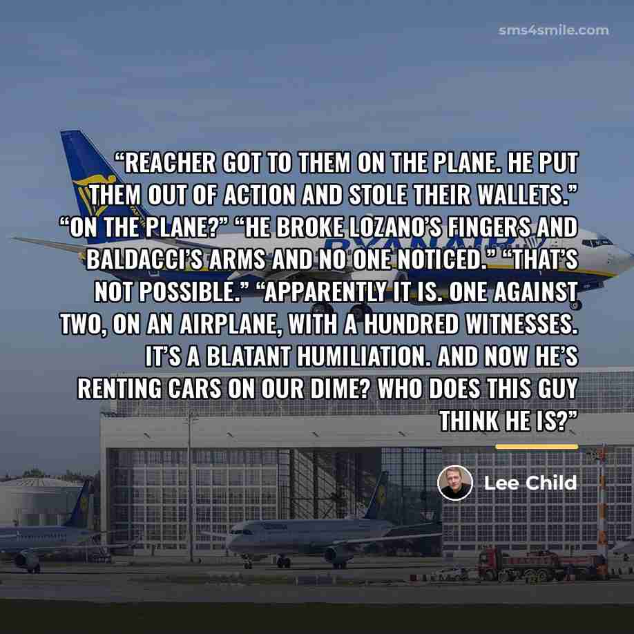 “Reacher got to them on the plane. He put them out of action and stole their wallets.” “On the plane?” “He broke Lozano’s fingers and Baldacci’s arms and no one noticed.” “That’s not possible.” “Apparently it is. One against two, on an airplane, with a hundred witnesses. It’s a blatant humiliation…” quote by Lee Child
