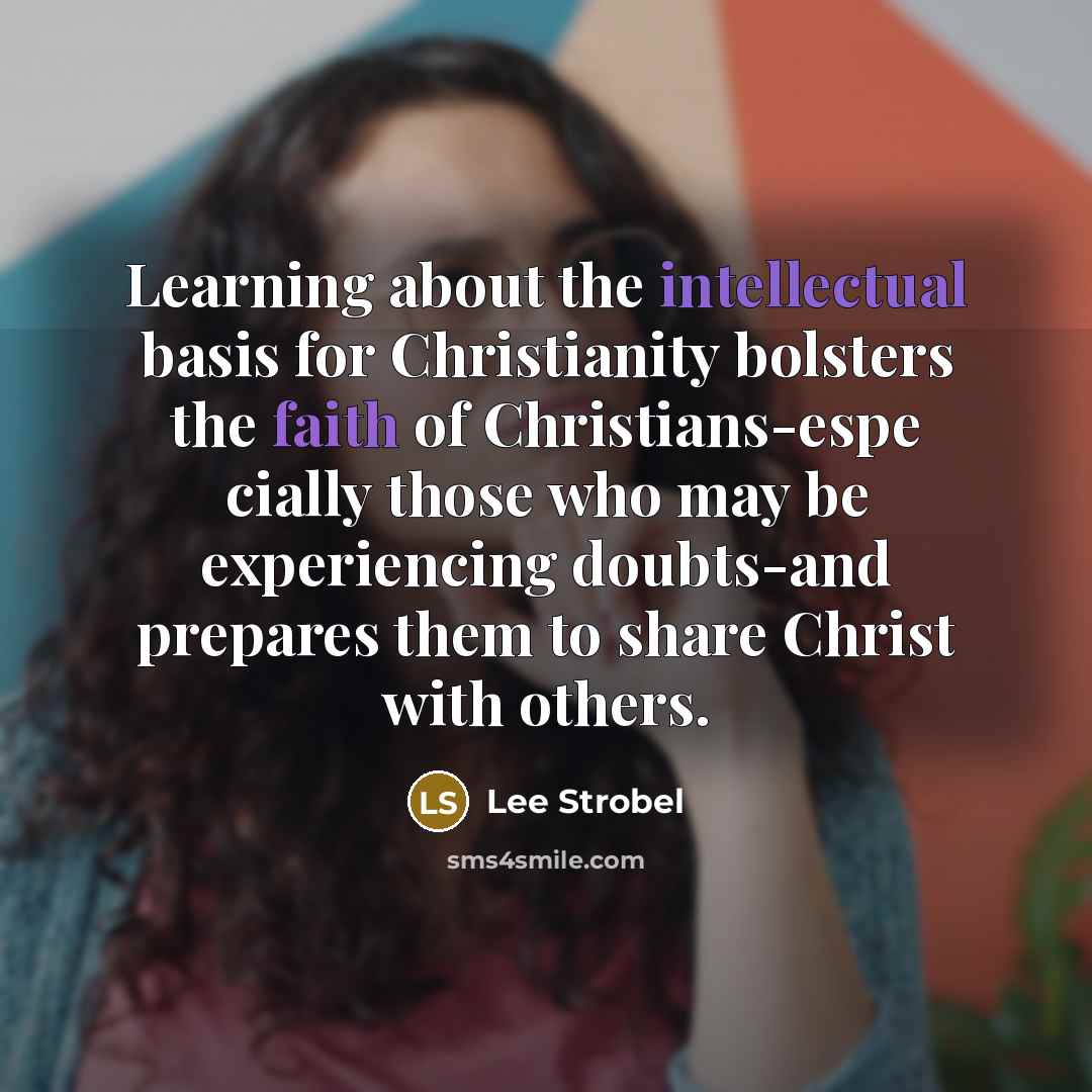 “Learning about the intellectual basis for Christianity bolsters the faith of Christians-espe cially those who may be experiencing doubts-and prepares them to share Christ with others.” quote by Lee Strobel