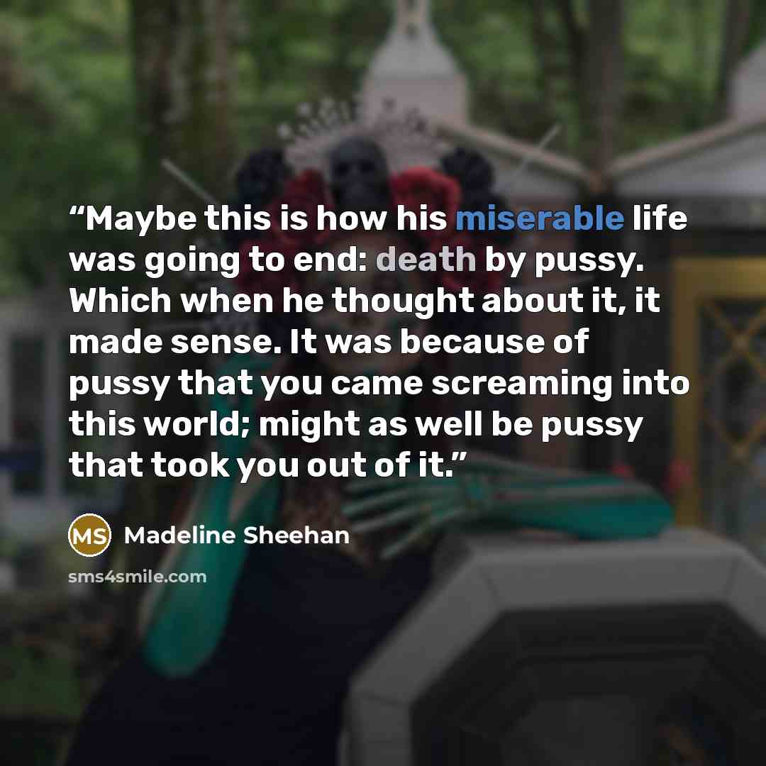 “Maybe this is how his miserable life was going to end: death by pussy. Which when he thought about it, it made sense. It was because of pussy that you came screaming into this world; might as well be pussy that took you out of it.” quote by Madeline Sheehan