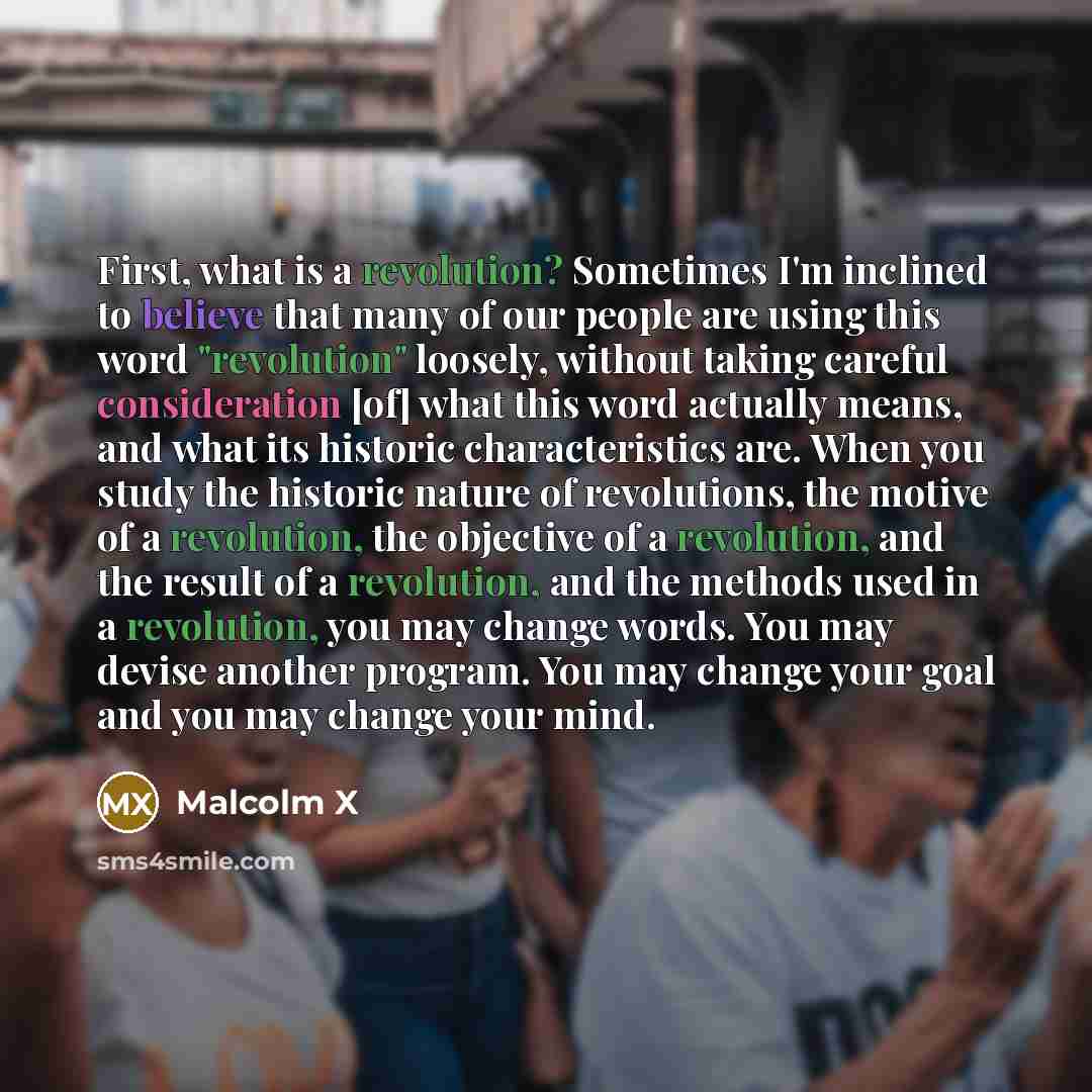 “First, what is a revolution? Sometimes I'm inclined to believe that many of our people are using this word "revolution" loosely, without taking careful consideration [of] what this word actually means, and what its historic characteristics are. When you study the historic nature of revolutions…” quote by Malcolm X