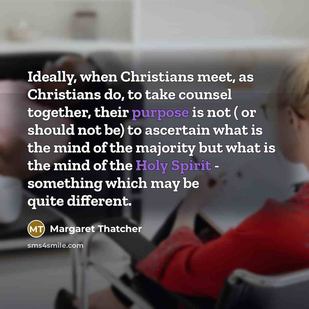“Ideally, when Christians meet, as Christians do, to take counsel together, their purpose is not ( or should not be) to ascertain what is the mind of the majority but what is the mind of the Holy Spirit - something which may be quite different.” quote by Margaret Thatcher
