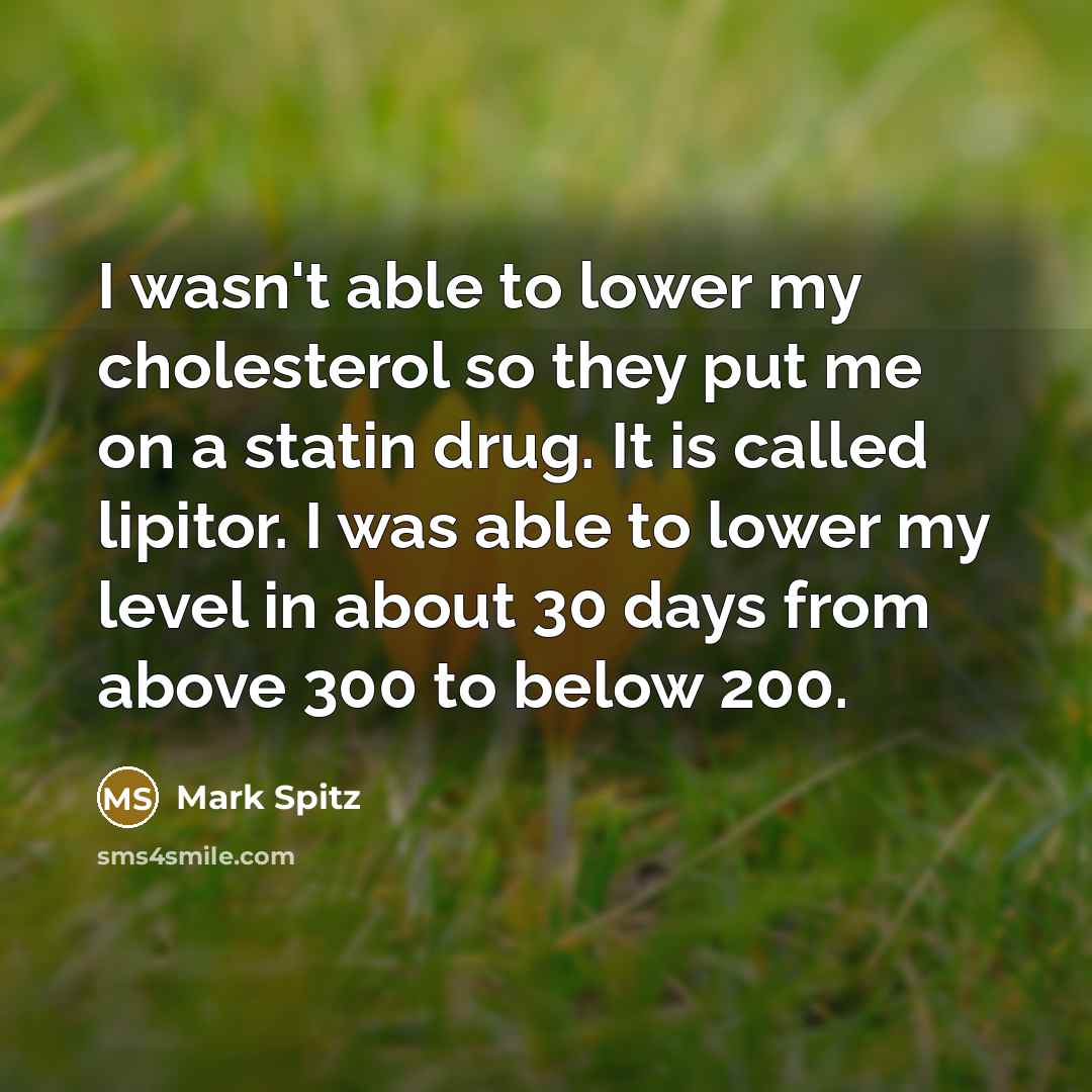“I wasn't able to lower my cholesterol so they put me on a statin drug. It is called lipitor. I was able to lower my level in about 30 days from above 300 to below 200.” quote by Mark Spitz