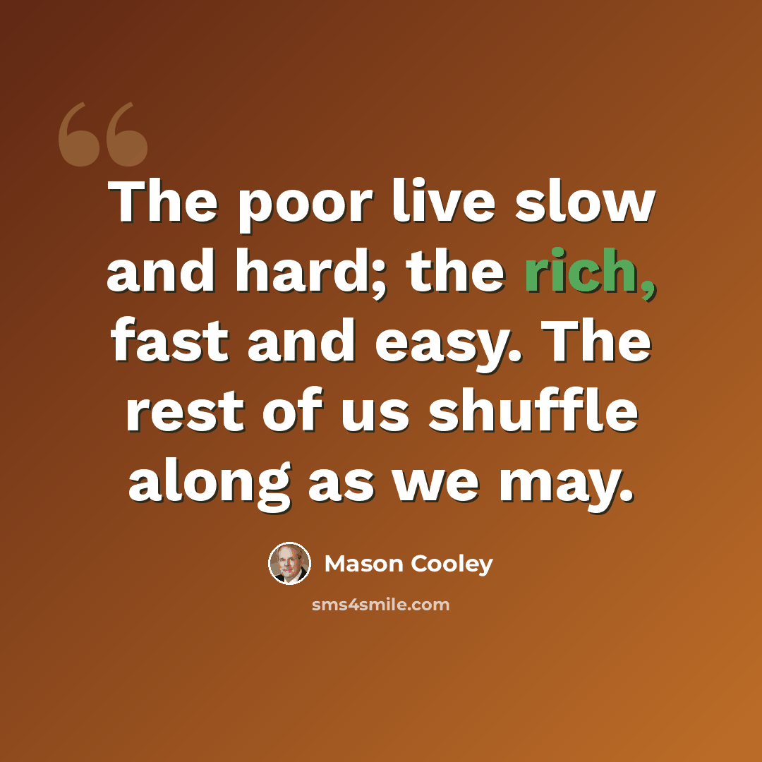 “The poor live slow and hard; the rich, fast and easy. The rest of us shuffle along as we may.” quote by Mason Cooley