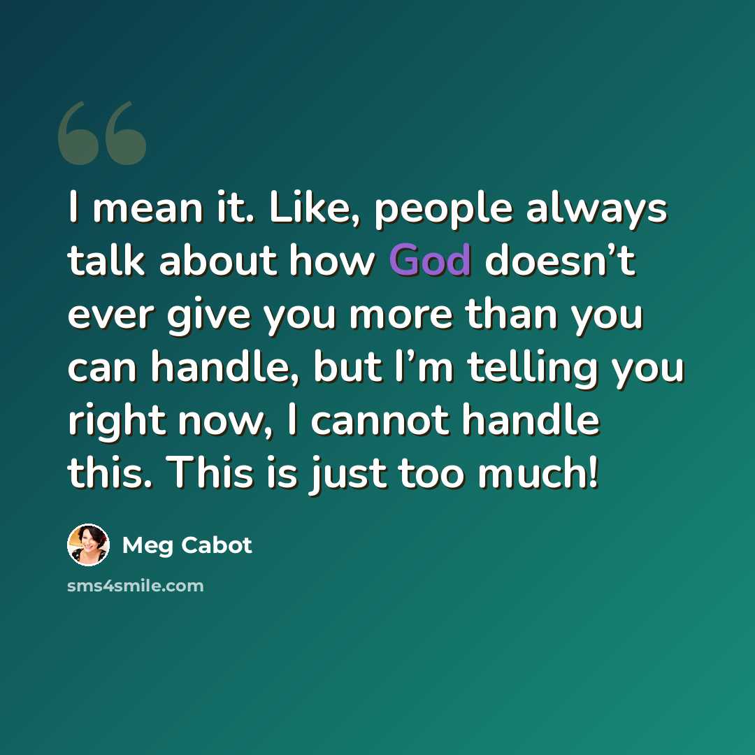 “I mean it. Like, people always talk about how God doesn’t ever give you more than you can handle, but I’m telling you right now, I cannot handle this. This is just too much!” quote by Meg Cabot