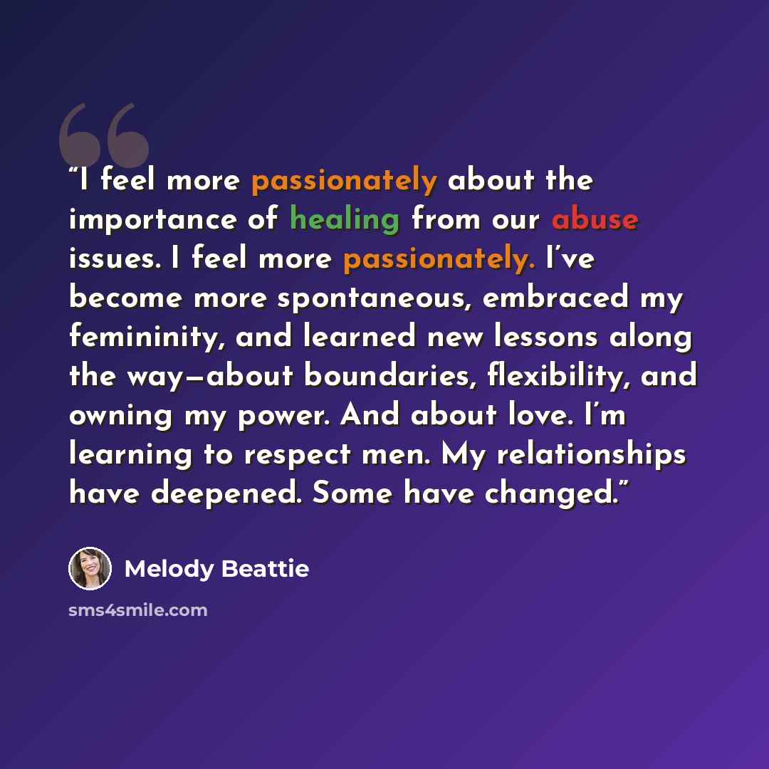 “I feel more passionately about the importance of healing from our abuse issues. I feel more passionately. I’ve become more spontaneous, embraced my femininity, and learned new lessons along the way—about boundaries, flexibility, and owning my power. And about love. I’m learning to respect men. My…” quote by Melody Beattie