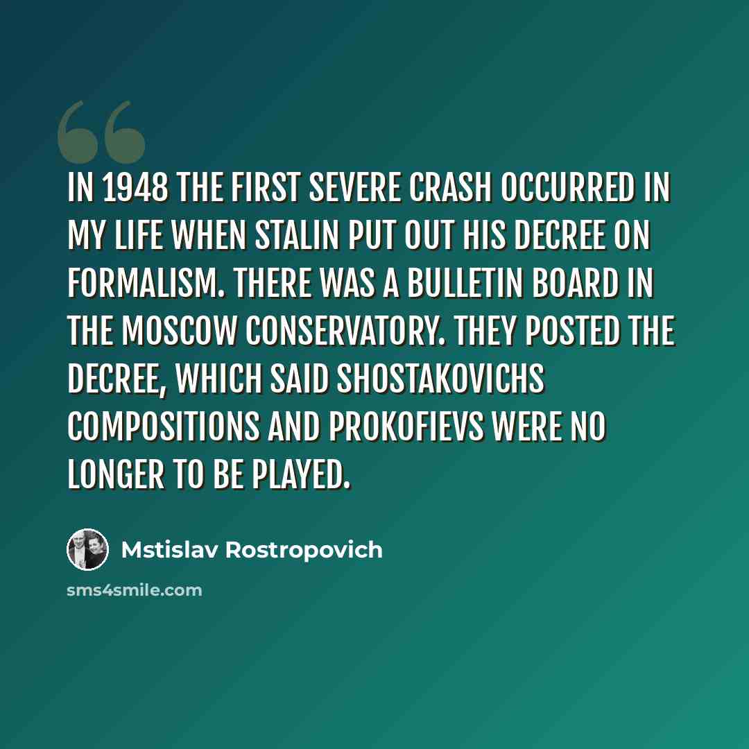 “In 1948 the first severe crash occurred in my life when Stalin put out his decree on formalism. There was a bulletin board in the Moscow Conservatory. They posted the decree, which said Shostakovichs compositions and Prokofievs were no longer to be played.” quote by Mstislav Rostropovich