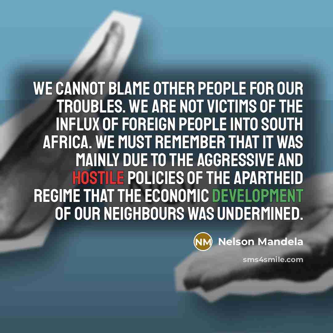 “We cannot blame other people for our troubles. We are not victims of the influx of foreign people into South Africa. We must remember that it was mainly due to the aggressive and hostile policies of the apartheid regime that the economic development of our neighbours was undermined.” quote by Nelson Mandela