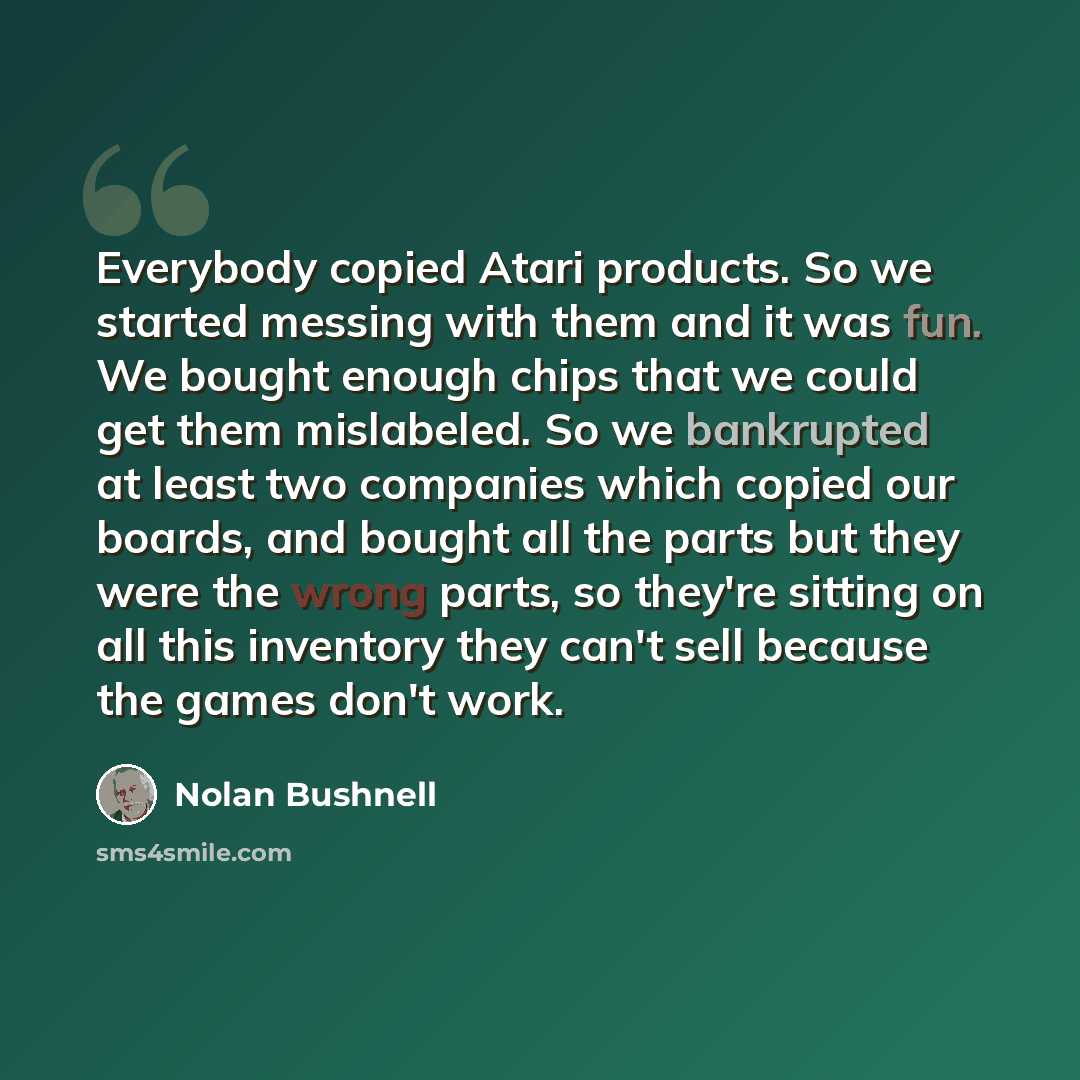 “Everybody copied Atari products. So we started messing with them and it was fun. We bought enough chips that we could get them mislabeled. So we bankrupted at least two companies which copied our boards, and bought all the parts but they were the wrong parts, so they're sitting on all this…” quote by Nolan Bushnell