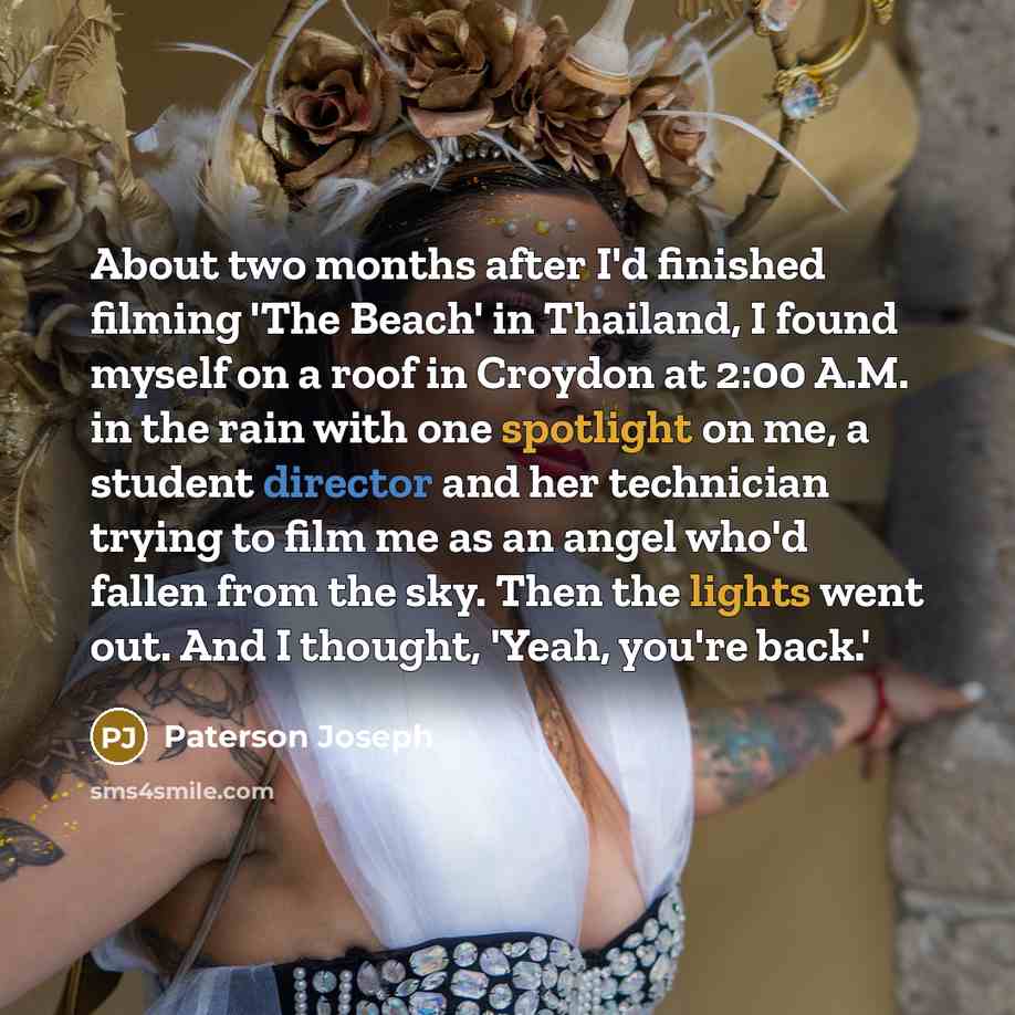 “About two months after I'd finished filming 'The Beach' in Thailand, I found myself on a roof in Croydon at 2:00 A.M. in the rain with one spotlight on me, a student director and her technician trying to film me as an angel who'd fallen from the sky. Then the lights went out. And I thought, 'Yeah…” quote by Paterson Joseph