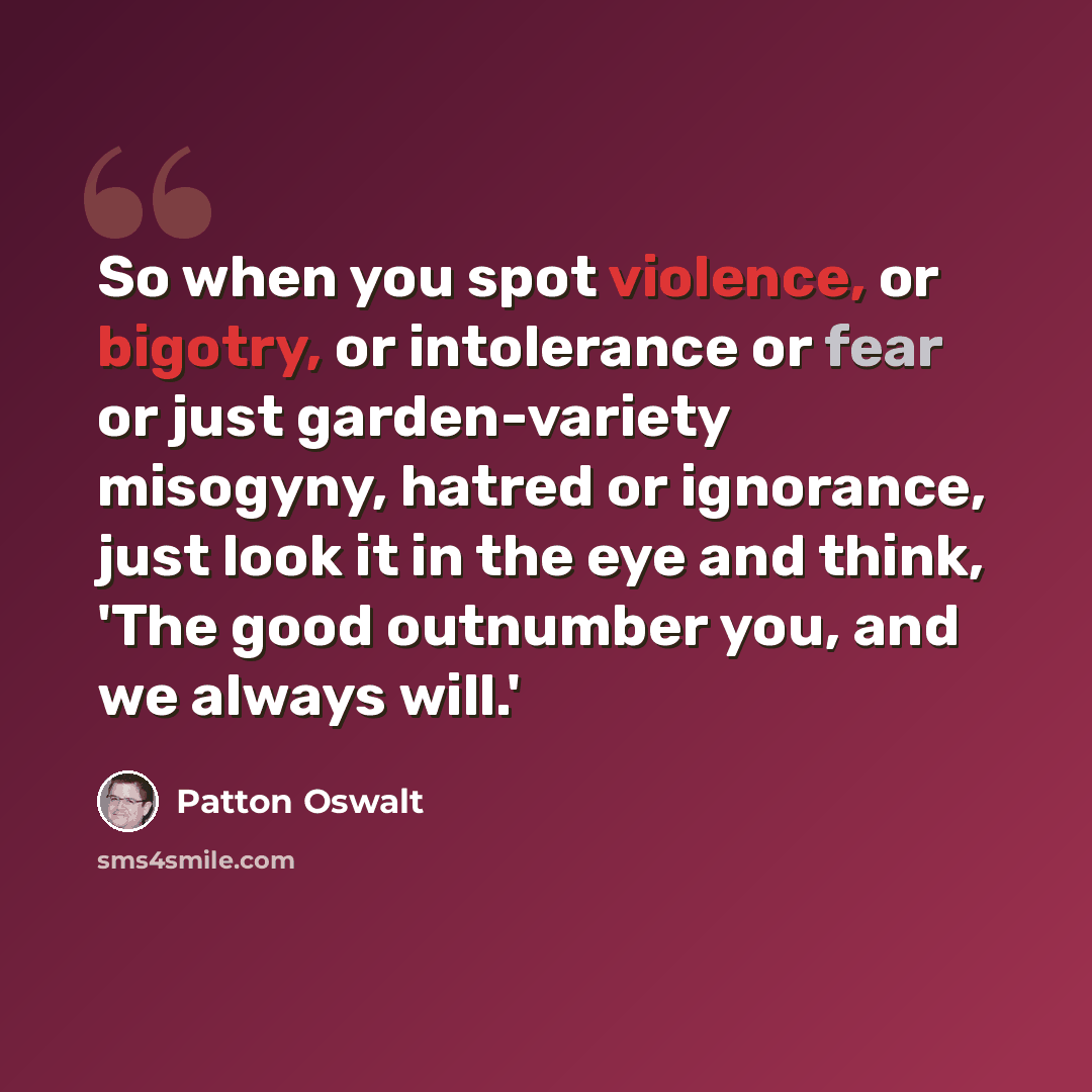 “So when you spot violence, or bigotry, or intolerance or fear or just garden-variety misogyny, hatred or ignorance, just look it in the eye and think, 'The good outnumber you, and we always will.'” quote by Patton Oswalt