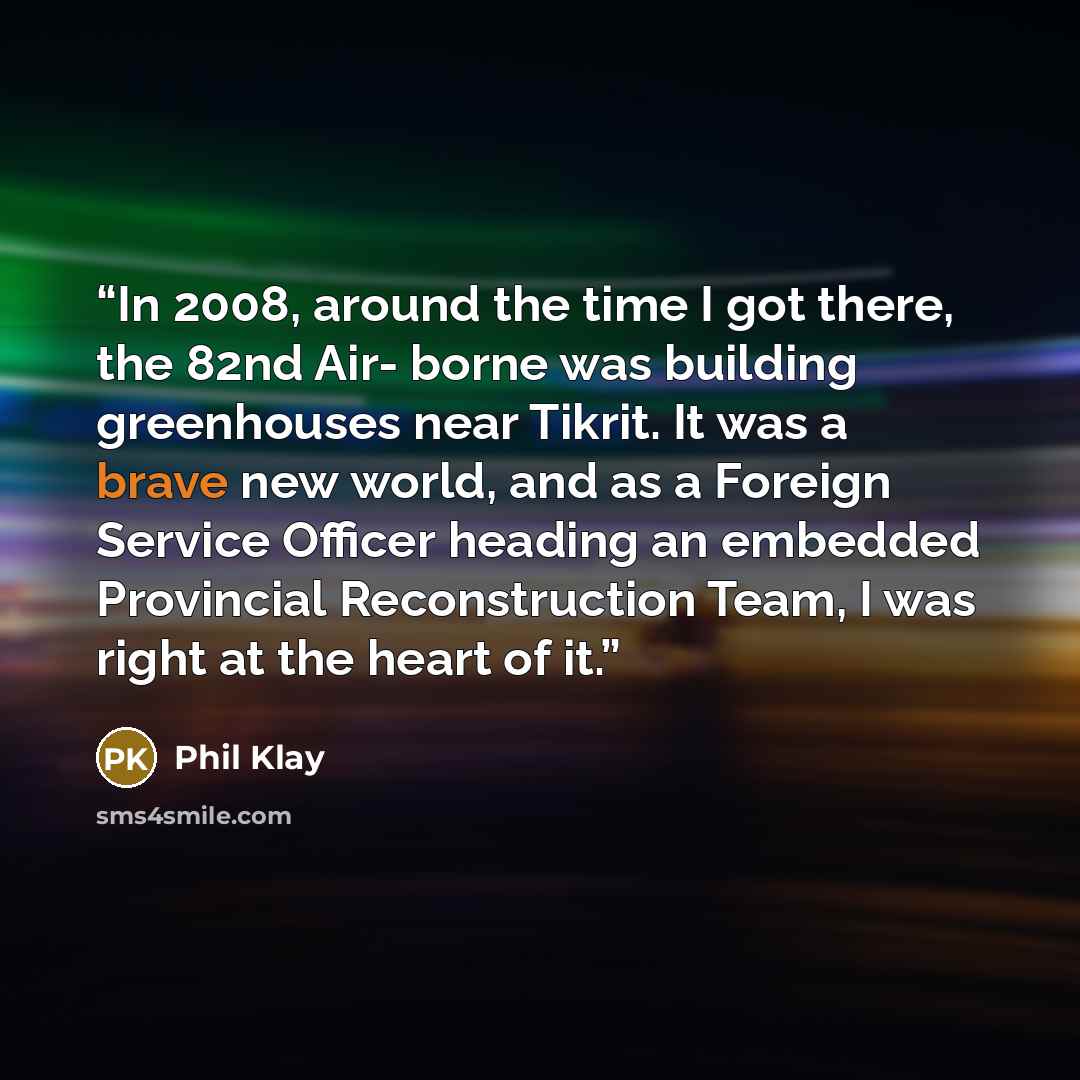 “In 2008, around the time I got there, the 82nd Air- borne was building greenhouses near Tikrit. It was a brave new world, and as a Foreign Service Officer heading an embedded Provincial Reconstruction Team, I was right at the heart of it.” quote by Phil Klay