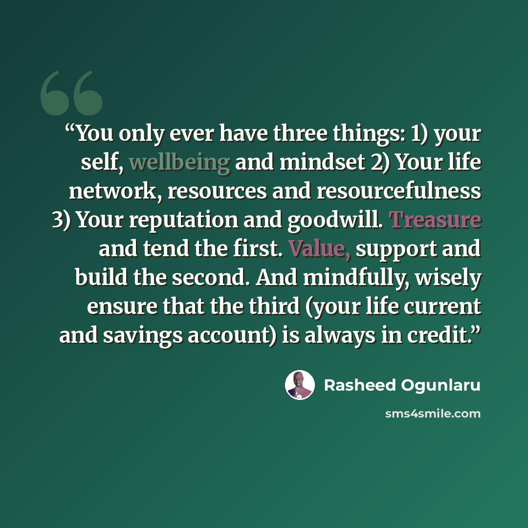 “You only ever have three things: 1) your self, wellbeing and mindset 2) Your life network, resources and resourcefulness 3) Your reputation and goodwill. Treasure and tend the first. Value, support and build the second. And mindfully, wisely ensure that the third (your life current and savings…” quote by Rasheed Ogunlaru