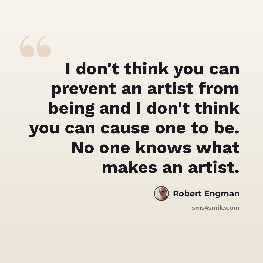 “I don't think you can prevent an artist from being and I don't think you can cause one to be. No one knows what makes an artist.” quote by Robert Engman