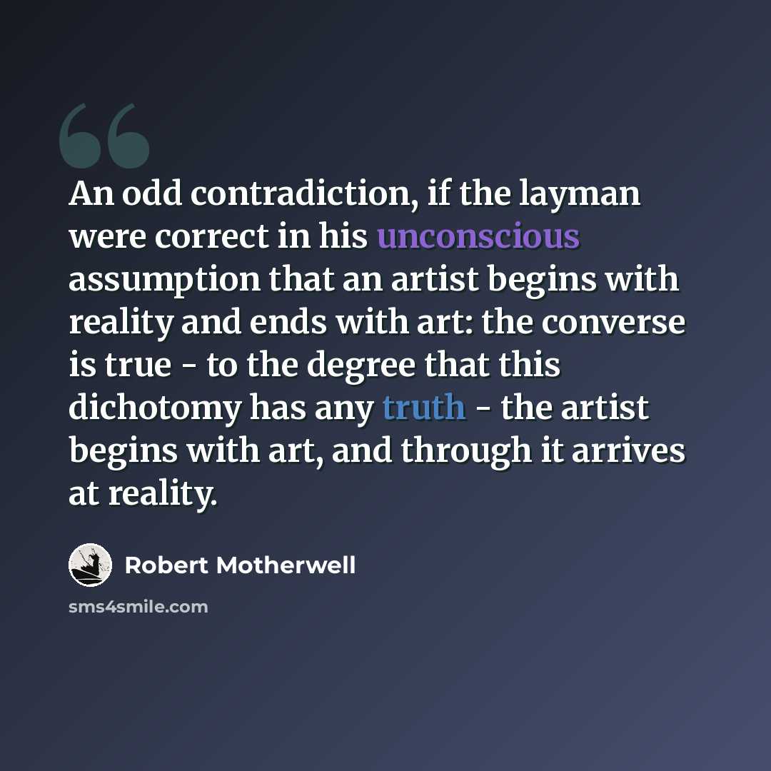 “An odd contradiction, if the layman were correct in his unconscious assumption that an artist begins with reality and ends with art: the converse is true - to the degree that this dichotomy has any truth - the artist begins with art, and through it arrives at reality.” quote by Robert Motherwell