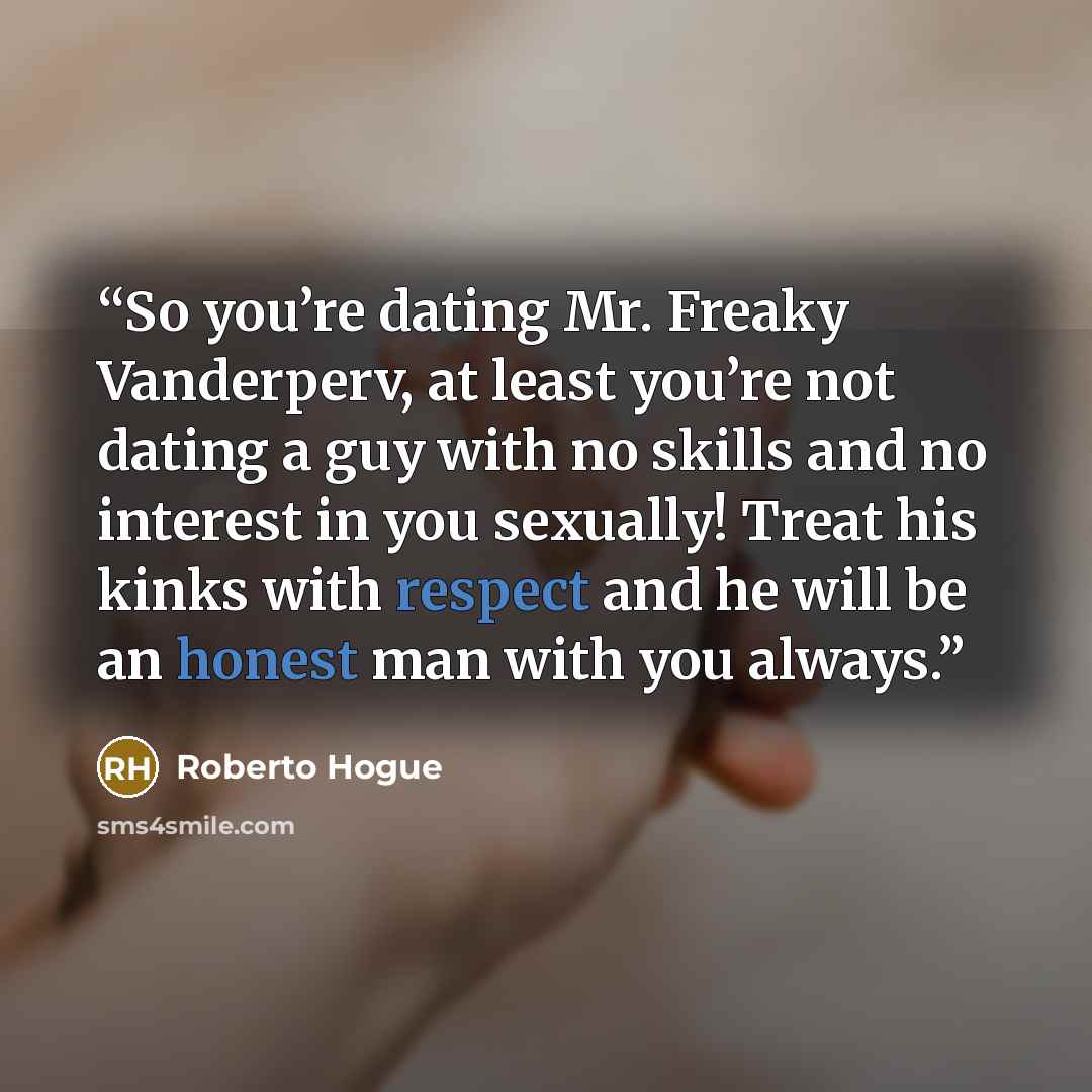 “So you’re dating Mr. Freaky Vanderperv, at least you’re not dating a guy with no skills and no interest in you sexually! Treat his kinks with respect and he will be an honest man with you always.” quote by Roberto Hogue