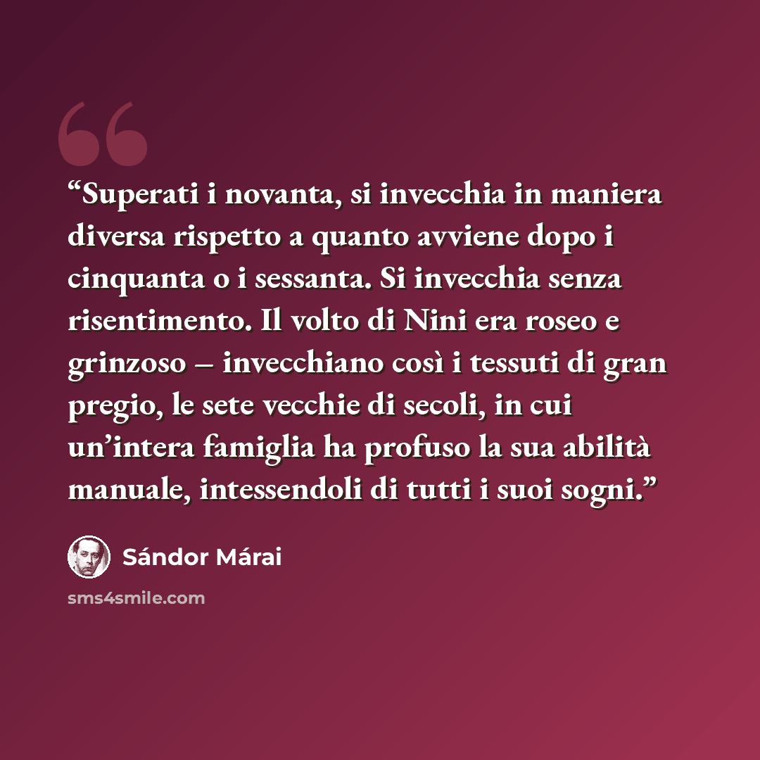 “Superati i novanta, si invecchia in maniera diversa rispetto a quanto avviene dopo i cinquanta o i sessanta. Si invecchia senza risentimento. Il volto di Nini era roseo e grinzoso – invecchiano così i tessuti di gran pregio, le sete vecchie di secoli, in cui un’intera famiglia ha profuso la sua…” quote by Sándor Márai