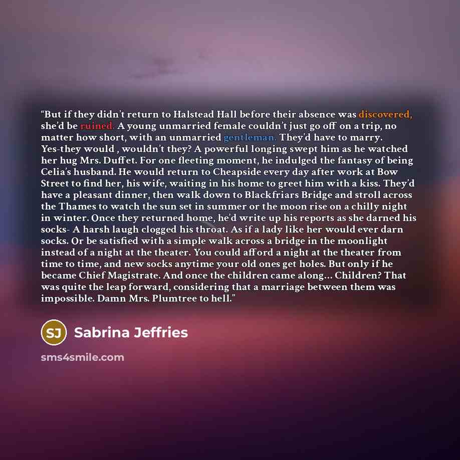 “But if they didn’t return to Halstead Hall before their absence was discovered, she’d be ruined. A young unmarried female couldn’t just go off on a trip, no matter how short, with an unmarried gentleman. They’d have to marry. Yes-they would , wouldn’t they? A powerful longing swept him as he…” quote by Sabrina Jeffries
