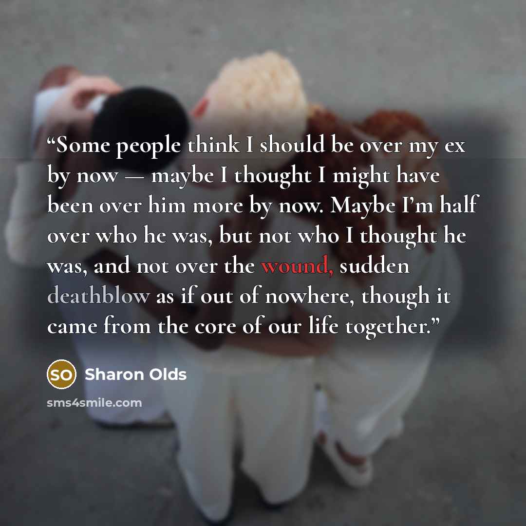 “Some people think I should be over my ex by now — maybe I thought I might have been over him more by now. Maybe I’m half over who he was, but not who I thought he was, and not over the wound, sudden deathblow as if out of nowhere, though it came from the core of our life together.” quote by Sharon Olds
