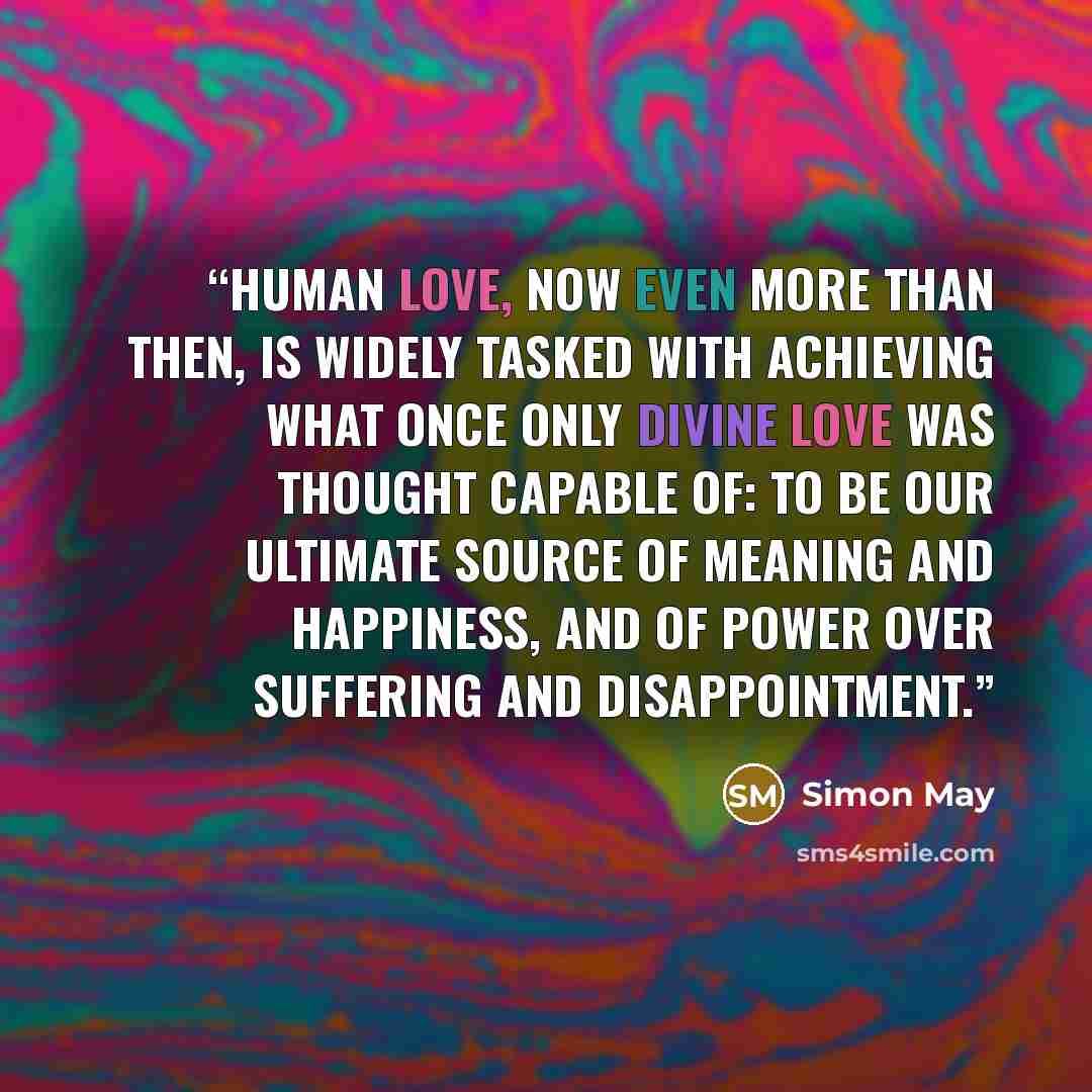 “Human love, now even more than then, is widely tasked with achieving what once only divine love was thought capable of: to be our ultimate source of meaning and happiness, and of power over suffering and disappointment.” quote by Simon May