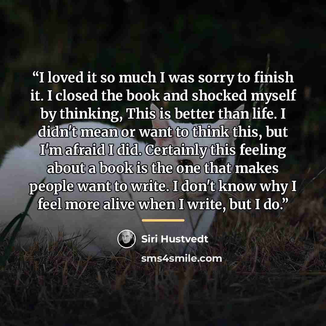 “I loved it so much I was sorry to finish it. I closed the book and shocked myself by thinking, This is better than life. I didn't mean or want to think this, but I'm afraid I did. Certainly this feeling about a book is the one that makes people want to write. I don't know why I feel more alive…” quote by Siri Hustvedt