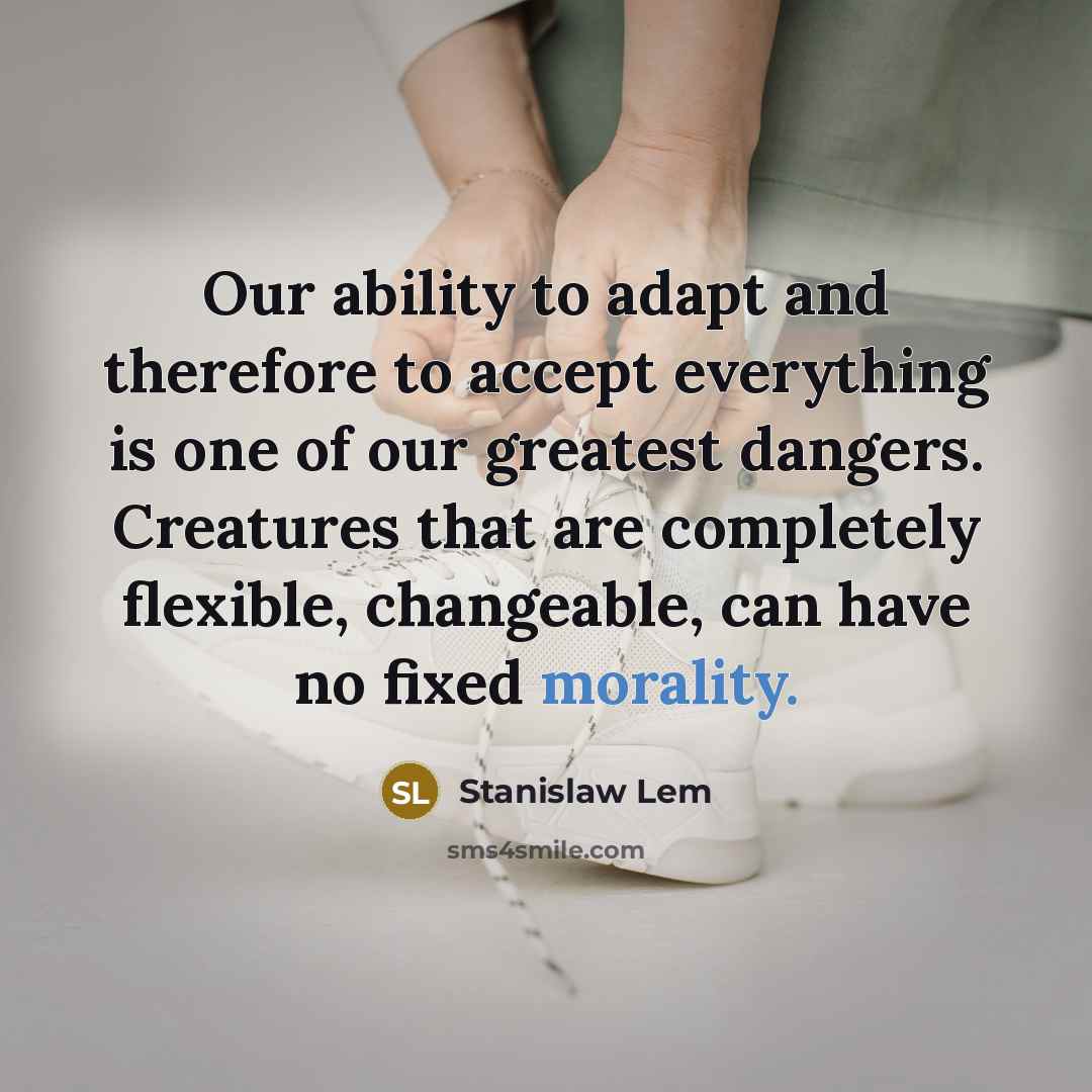 “Our ability to adapt and therefore to accept everything is one of our greatest dangers. Creatures that are completely flexible, changeable, can have no fixed morality.” quote by Stanislaw Lem