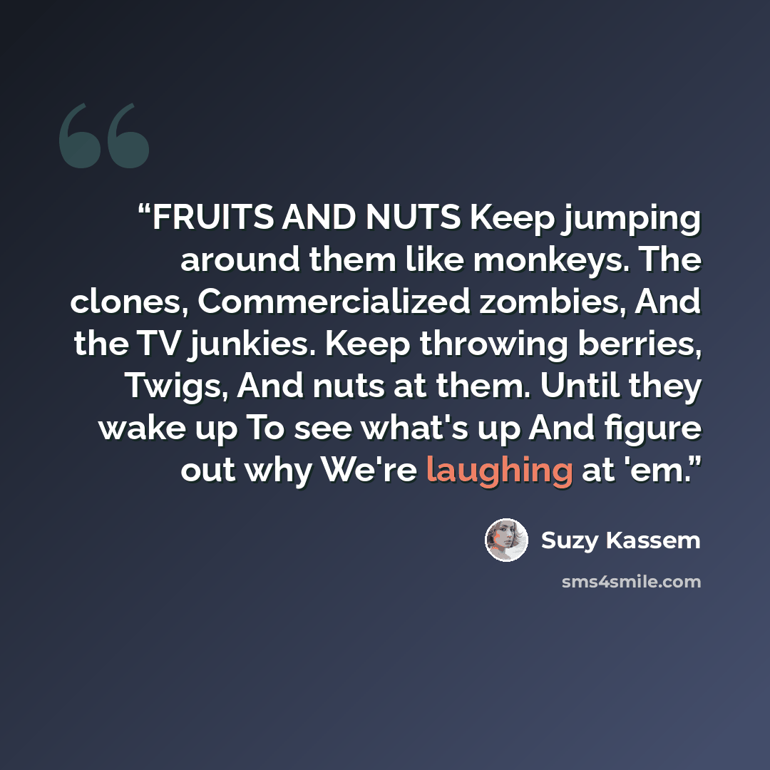 “FRUITS AND NUTS Keep jumping around them like monkeys. The clones, Commercialized zombies, And the TV junkies. Keep throwing berries, Twigs, And nuts at them. Until they wake up To see what's up And figure out why We're laughing at 'em.” quote by Suzy Kassem