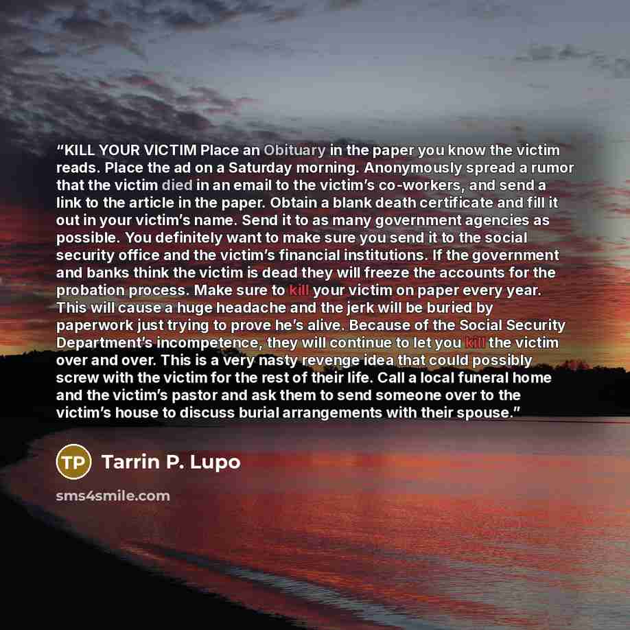 “KILL YOUR VICTIM Place an Obituary in the paper you know the victim reads. Place the ad on a Saturday morning. Anonymously spread a rumor that the victim died in an email to the victim’s co-workers, and send a link to the article in the paper. Obtain a blank death certificate and fill it out in…” quote by Tarrin P. Lupo