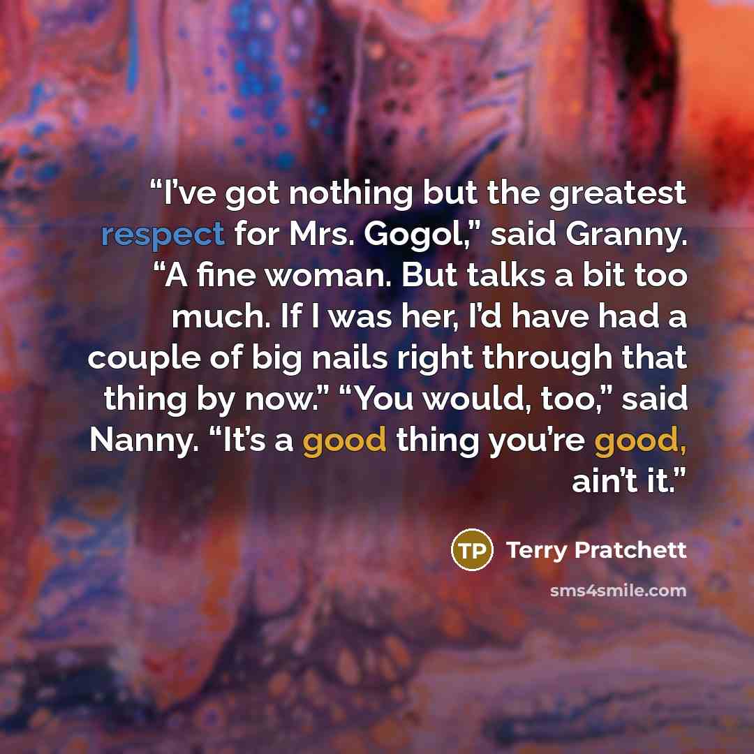 “I’ve got nothing but the greatest respect for Mrs. Gogol,” said Granny. “A fine woman. But talks a bit too much. If I was her, I’d have had a couple of big nails right through that thing by now.” “You would, too,” said Nanny. “It’s a good thing you’re good, ain’t it.” quote by Terry Pratchett