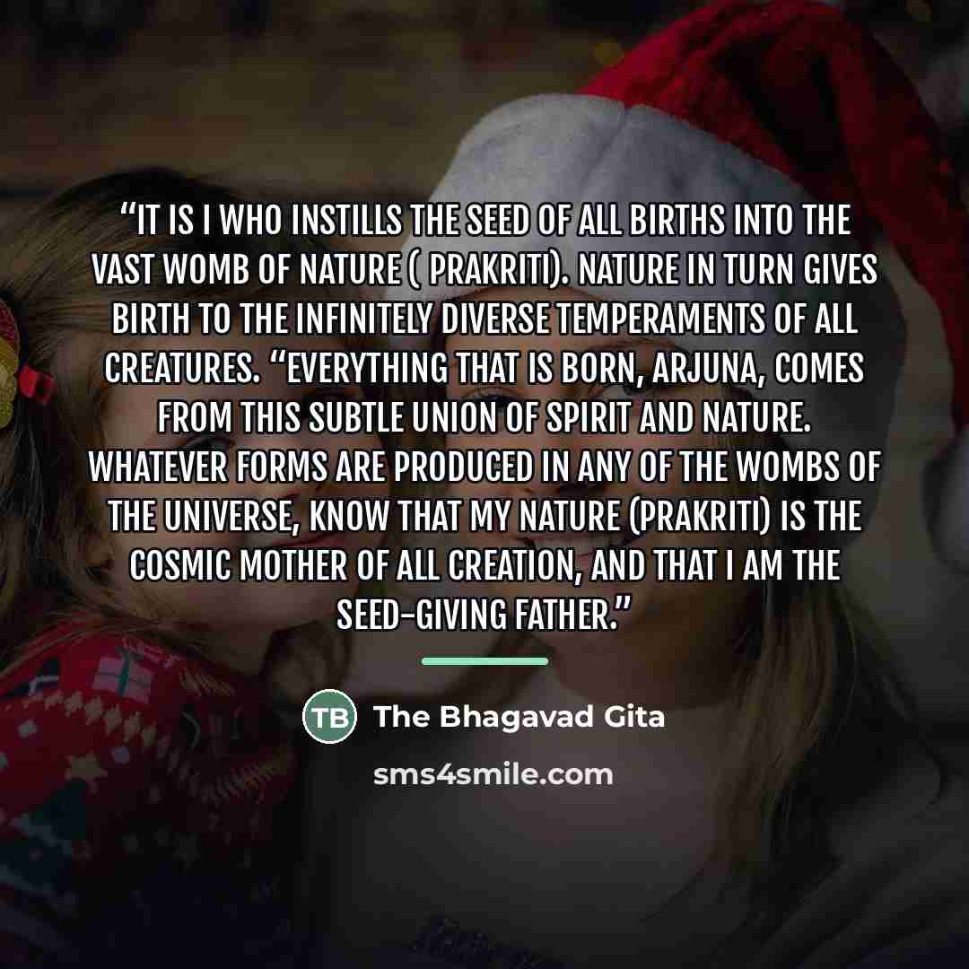 “It is I who instills the seed of all births into the vast womb of nature ( prakriti). Nature in turn gives birth to the infinitely diverse temperaments of all creatures. “Everything that is born, Arjuna, comes from this subtle union of Spirit and nature. Whatever forms are produced in any of the…” quote by The Bhagavad Gita