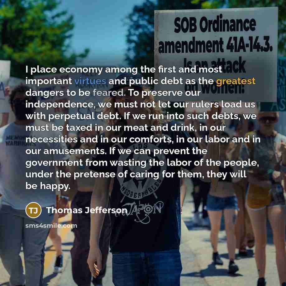 “I place economy among the first and most important virtues and public debt as the greatest dangers to be feared. To preserve our independence, we must not let our rulers load us with perpetual debt. If we run into such debts, we must be taxed in our meat and drink, in our necessities and in our…” quote by Thomas Jefferson