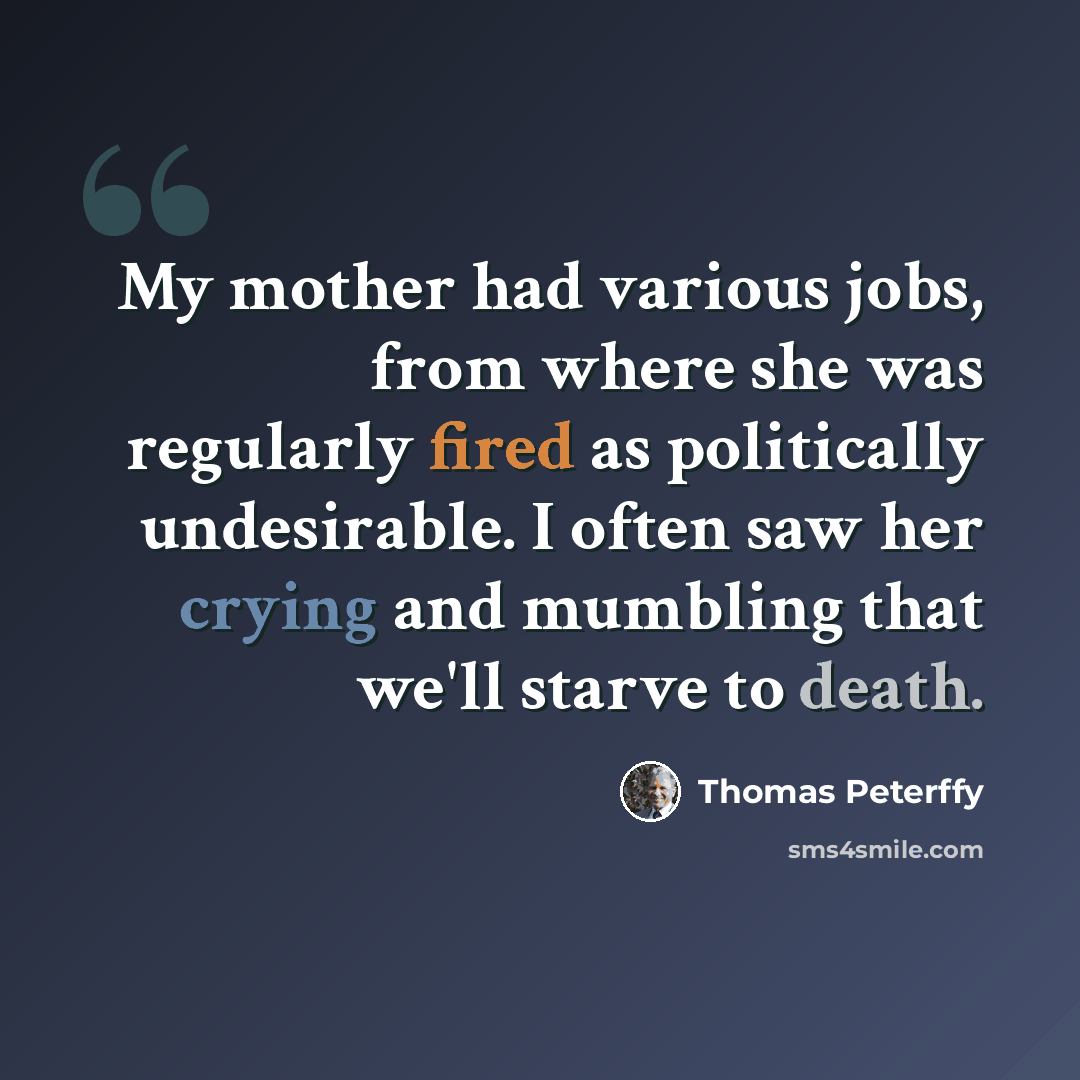 “My mother had various jobs, from where she was regularly fired as politically undesirable. I often saw her crying and mumbling that we'll starve to death.” quote by Thomas Peterffy