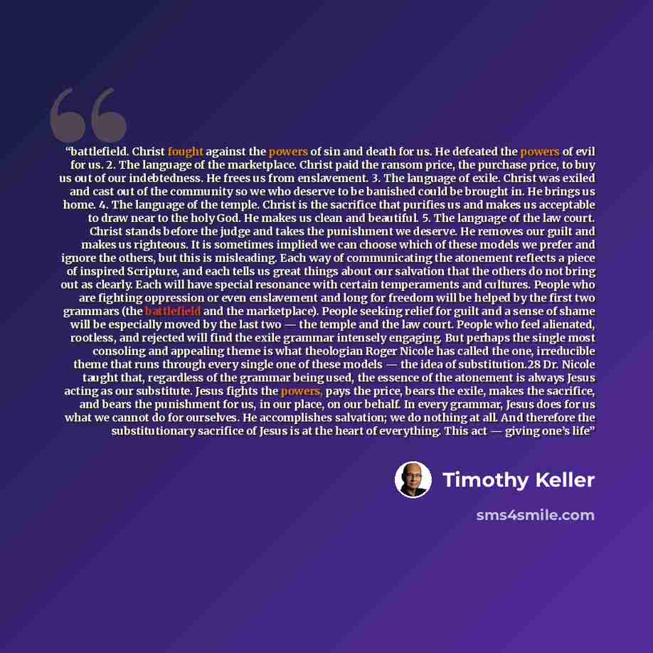 “battlefield. Christ fought against the powers of sin and death for us. He defeated the powers of evil for us. 2. The language of the marketplace. Christ paid the ransom price, the purchase price, to buy us out of our indebtedness. He frees us from enslavement. 3. The language of exile. Christ was…” quote by Timothy Keller
