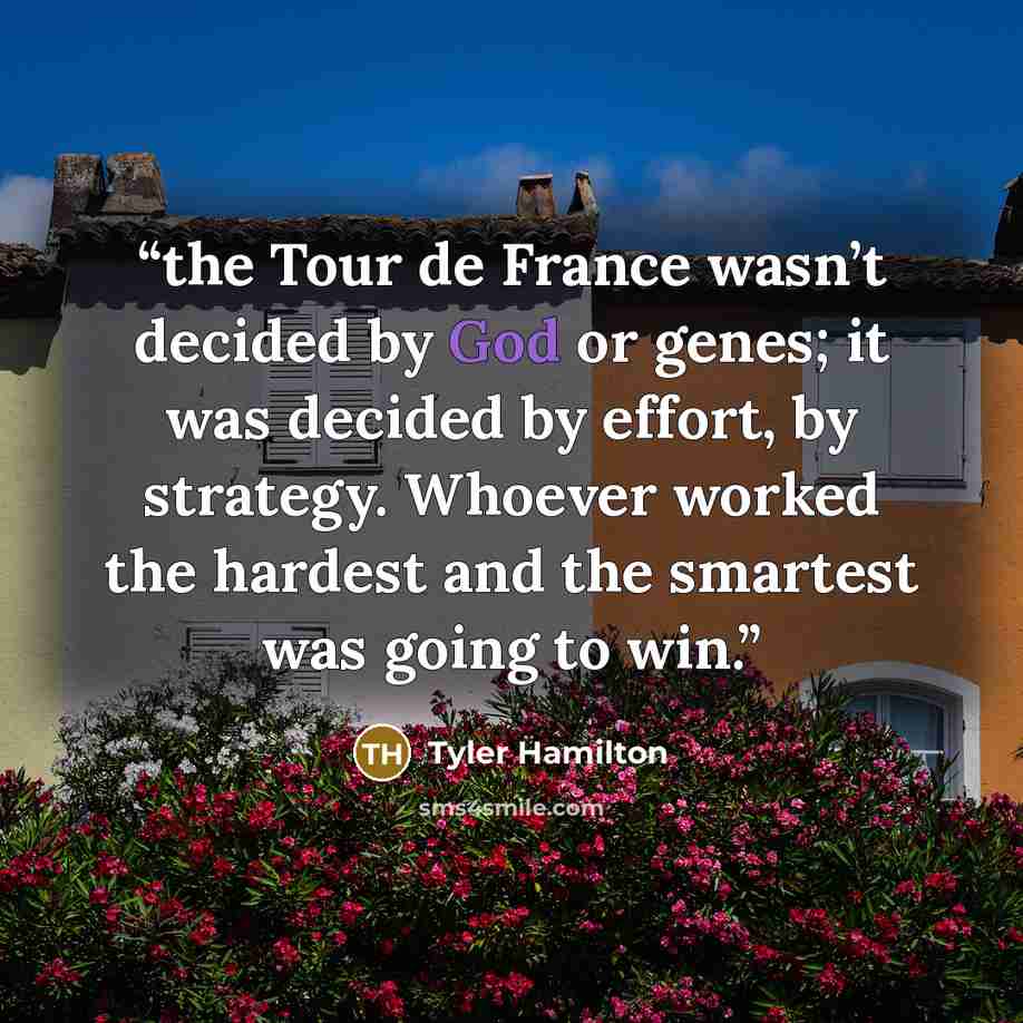 “the Tour de France wasn’t decided by God or genes; it was decided by effort, by strategy. Whoever worked the hardest and the smartest was going to win.” quote by Tyler Hamilton