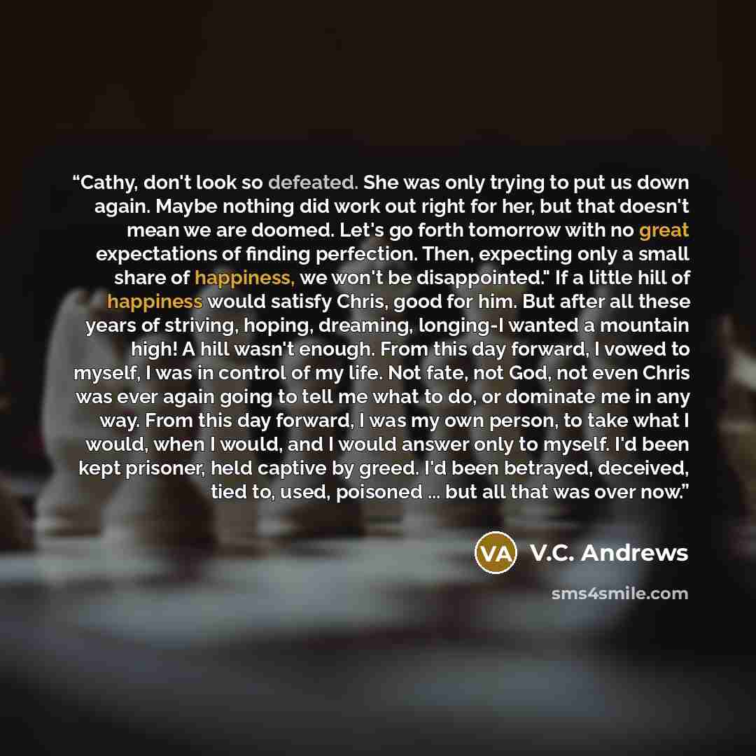 “Cathy, don't look so defeated. She was only trying to put us down again. Maybe nothing did work out right for her, but that doesn't mean we are doomed. Let's go forth tomorrow with no great expectations of finding perfection. Then, expecting only a small share of happiness, we won't be…” quote by V.C. Andrews