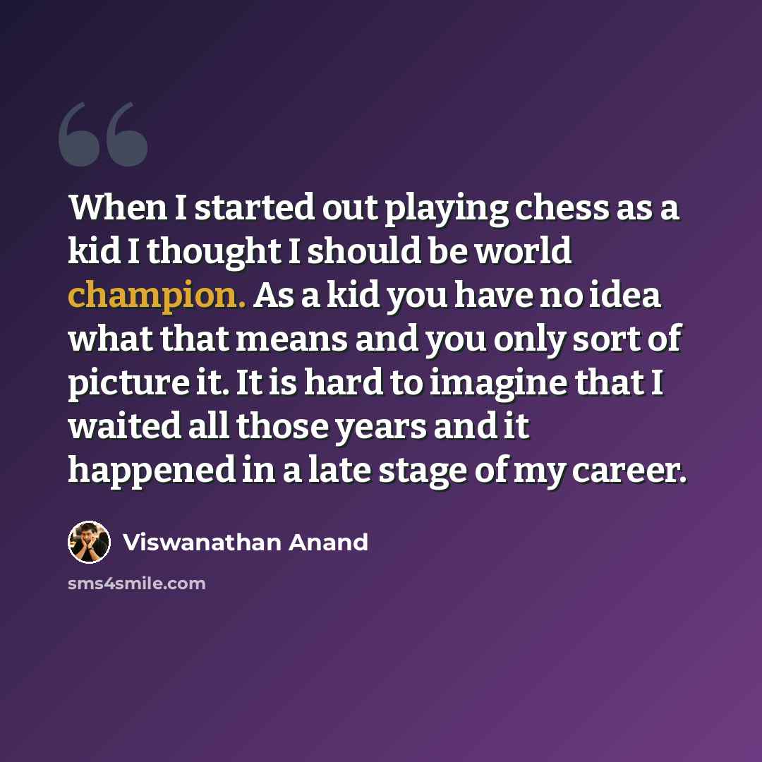 “When I started out playing chess as a kid I thought I should be world champion. As a kid you have no idea what that means and you only sort of picture it. It is hard to imagine that I waited all those years and it happened in a late stage of my career.” quote by Viswanathan Anand