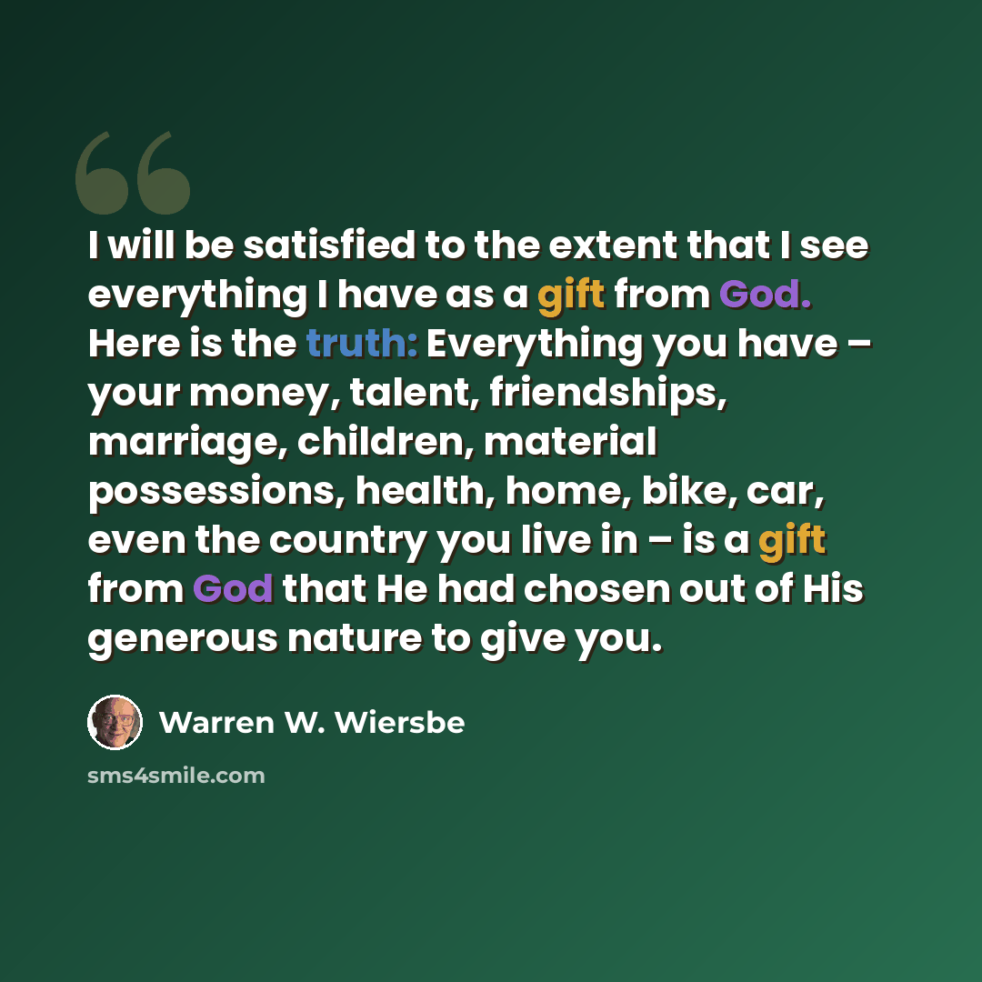 “I will be satisfied to the extent that I see everything I have as a gift from God. Here is the truth: Everything you have – your money, talent, friendships, marriage, children, material possessions, health, home, bike, car, even the country you live in – is a gift from God that He had chosen out…” quote by Warren W. Wiersbe